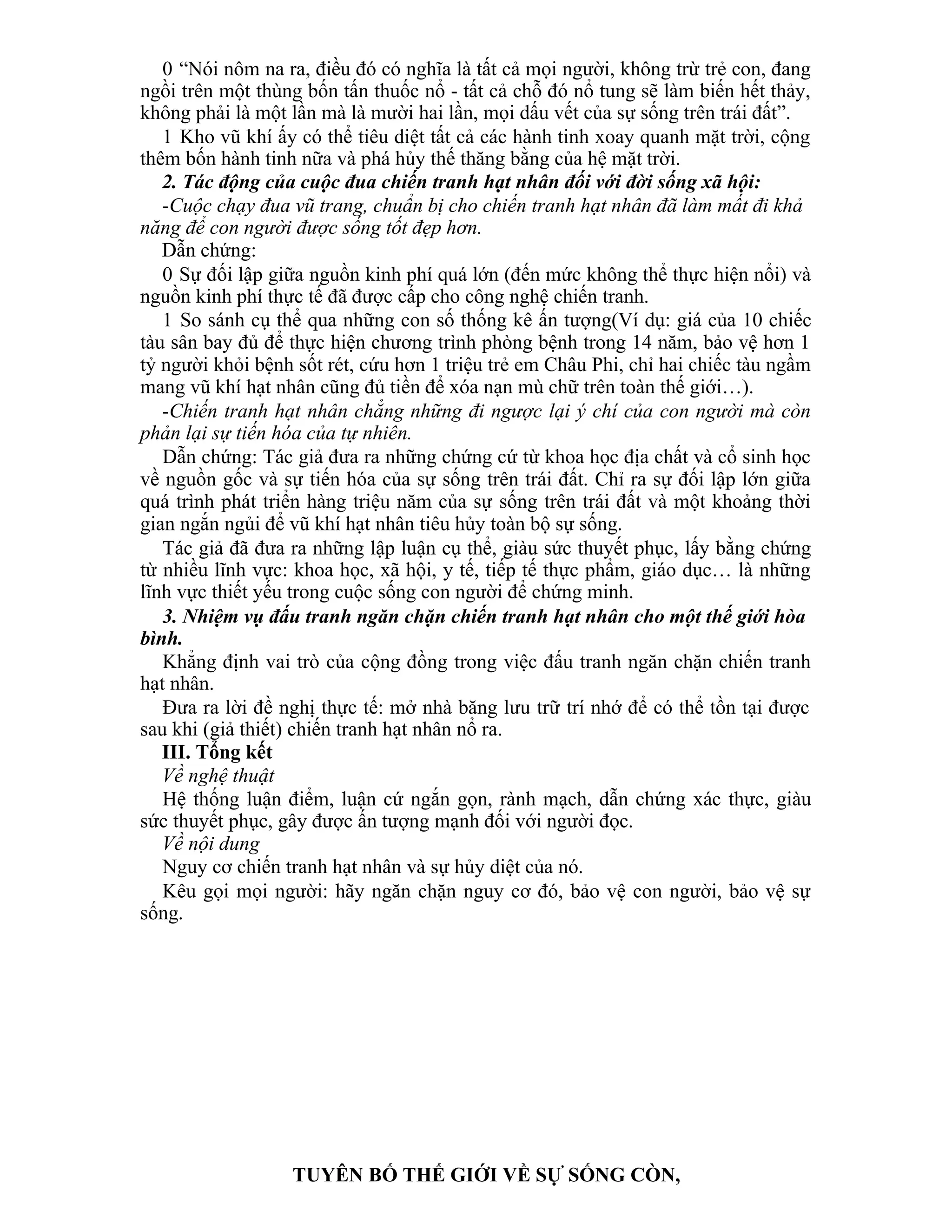 0 “Nói nôm na ra, điều đó có nghĩa là tất cả mọi người, không trừ trẻ con, đang
ngồi trên một thùng bốn tấn thuốc nổ - tất cả chỗ đó nổ tung sẽ làm biến hết thảy,
không phải là một lần mà là mười hai lần, mọi dấu vết của sự sống trên trái đất”.
1 Kho vũ khí ấy có thể tiêu diệt tất cả các hành tinh xoay quanh mặt trời, cộng
thêm bốn hành tinh nữa và phá hủy thế thăng bằng của hệ mặt trời.
2. Tác động của cuộc đua chiến tranh hạt nhân đối với đời sống xã hội:
-Cuộc chạy đua vũ trang, chuẩn bị cho chiến tranh hạt nhân đã làm mất đi khả
năng để con người được sống tốt đẹp hơn.
Dẫn chứng:
0 Sự đối lập giữa nguồn kinh phí quá lớn (đến mức không thể thực hiện nổi) và
nguồn kinh phí thực tế đã được cấp cho công nghệ chiến tranh.
1 So sánh cụ thể qua những con số thống kê ấn tượng(Ví dụ: giá của 10 chiếc
tàu sân bay đủ để thực hiện chương trình phòng bệnh trong 14 năm, bảo vệ hơn 1
tỷ người khỏi bệnh sốt rét, cứu hơn 1 triệu trẻ em Châu Phi, chỉ hai chiếc tàu ngầm
mang vũ khí hạt nhân cũng đủ tiền để xóa nạn mù chữ trên toàn thế giới…).
-Chiến tranh hạt nhân chẳng những đi ngược lại ý chí của con người mà còn
phản lại sự tiến hóa của tự nhiên.
Dẫn chứng: Tác giả đưa ra những chứng cứ từ khoa học địa chất và cổ sinh học
về nguồn gốc và sự tiến hóa của sự sống trên trái đất. Chỉ ra sự đối lập lớn giữa
quá trình phát triển hàng triệu năm của sự sống trên trái đất và một khoảng thời
gian ngắn ngủi để vũ khí hạt nhân tiêu hủy toàn bộ sự sống.
Tác giả đã đưa ra những lập luận cụ thể, giàu sức thuyết phục, lấy bằng chứng
từ nhiều lĩnh vực: khoa học, xã hội, y tế, tiếp tế thực phẩm, giáo dục… là những
lĩnh vực thiết yếu trong cuộc sống con người để chứng minh.
3. Nhiệm vụ đấu tranh ngăn chặn chiến tranh hạt nhân cho một thế giới hòa
bình.
Khẳng định vai trò của cộng đồng trong việc đấu tranh ngăn chặn chiến tranh
hạt nhân.
Đưa ra lời đề nghị thực tế: mở nhà băng lưu trữ trí nhớ để có thể tồn tại được
sau khi (giả thiết) chiến tranh hạt nhân nổ ra.
III. Tổng kết
Về nghệ thuật
Hệ thống luận điểm, luận cứ ngắn gọn, rành mạch, dẫn chứng xác thực, giàu
sức thuyết phục, gây được ấn tượng mạnh đối với người đọc.
Về nội dung
Nguy cơ chiến tranh hạt nhân và sự hủy diệt của nó.
Kêu gọi mọi người: hãy ngăn chặn nguy cơ đó, bảo vệ con người, bảo vệ sự
sống.
TUYÊN BỐ THẾ GIỚI VỀ SỰ SỐNG CÒN,
 