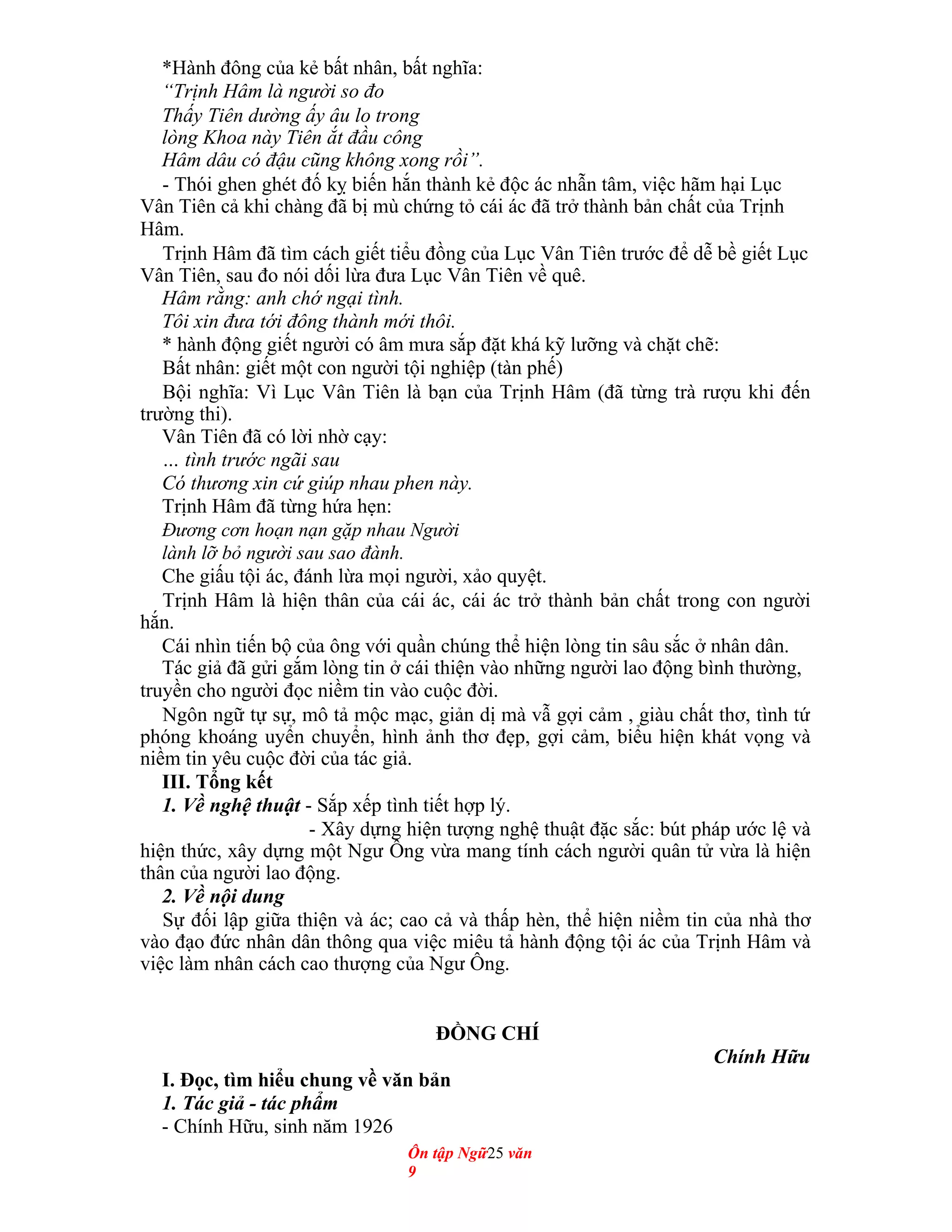*Hành đông của kẻ bất nhân, bất nghĩa:
“Trịnh Hâm là người so đo
Thấy Tiên dường ấy âu lo trong
lòng Khoa này Tiên ắt đầu công
Hâm dâu có đậu cũng không xong rồi”.
- Thói ghen ghét đố kỵ biến hắn thành kẻ độc ác nhẫn tâm, việc hãm hại Lục
Vân Tiên cả khi chàng đã bị mù chứng tỏ cái ác đã trở thành bản chất của Trịnh
Hâm.
Trịnh Hâm đã tìm cách giết tiểu đồng của Lục Vân Tiên trước để dễ bề giết Lục
Vân Tiên, sau đo nói dối lừa đưa Lục Vân Tiên về quê.
Hâm rằng: anh chớ ngại tình.
Tôi xin đưa tới đông thành mới thôi.
* hành động giết người có âm mưa sắp đặt khá kỹ lưỡng và chặt chẽ:
Bất nhân: giết một con người tội nghiệp (tàn phế)
Bội nghĩa: Vì Lục Vân Tiên là bạn của Trịnh Hâm (đã từng trà rượu khi đến
trường thi).
Vân Tiên đã có lời nhờ cạy:
… tình trước ngãi sau
Có thương xin cứ giúp nhau phen này.
Trịnh Hâm đã từng hứa hẹn:
Đương cơn hoạn nạn gặp nhau Người
lành lỡ bỏ người sau sao đành.
Che giấu tội ác, đánh lừa mọi người, xảo quyệt.
Trịnh Hâm là hiện thân của cái ác, cái ác trở thành bản chất trong con người
hắn.
Cái nhìn tiến bộ của ông với quần chúng thể hiện lòng tin sâu sắc ở nhân dân.
Tác giả đã gửi gắm lòng tin ở cái thiện vào những người lao động bình thường,
truyền cho người đọc niềm tin vào cuộc đời.
Ngôn ngữ tự sự, mô tả mộc mạc, giản dị mà vẫ gợi cảm , giàu chất thơ, tình tứ
phóng khoáng uyển chuyển, hình ảnh thơ đẹp, gợi cảm, biểu hiện khát vọng và
niềm tin yêu cuộc đời của tác giả.
III. Tổng kết
1. Về nghệ thuật - Sắp xếp tình tiết hợp lý.
- Xây dựng hiện tượng nghệ thuật đặc sắc: bút pháp ước lệ và
hiện thức, xây dựng một Ngư Ông vừa mang tính cách người quân tử vừa là hiện
thân của người lao động.
2. Về nội dung
Sự đối lập giữa thiện và ác; cao cả và thấp hèn, thể hiện niềm tin của nhà thơ
vào đạo đức nhân dân thông qua việc miêu tả hành động tội ác của Trịnh Hâm và
việc làm nhân cách cao thượng của Ngư Ông.
ĐỒNG CHÍ
Chính Hữu
I. Đọc, tìm hiểu chung về văn bản
1. Tác giả - tác phẩm
- Chính Hữu, sinh năm 1926
Ôn tập Ngữ25 văn
9
 