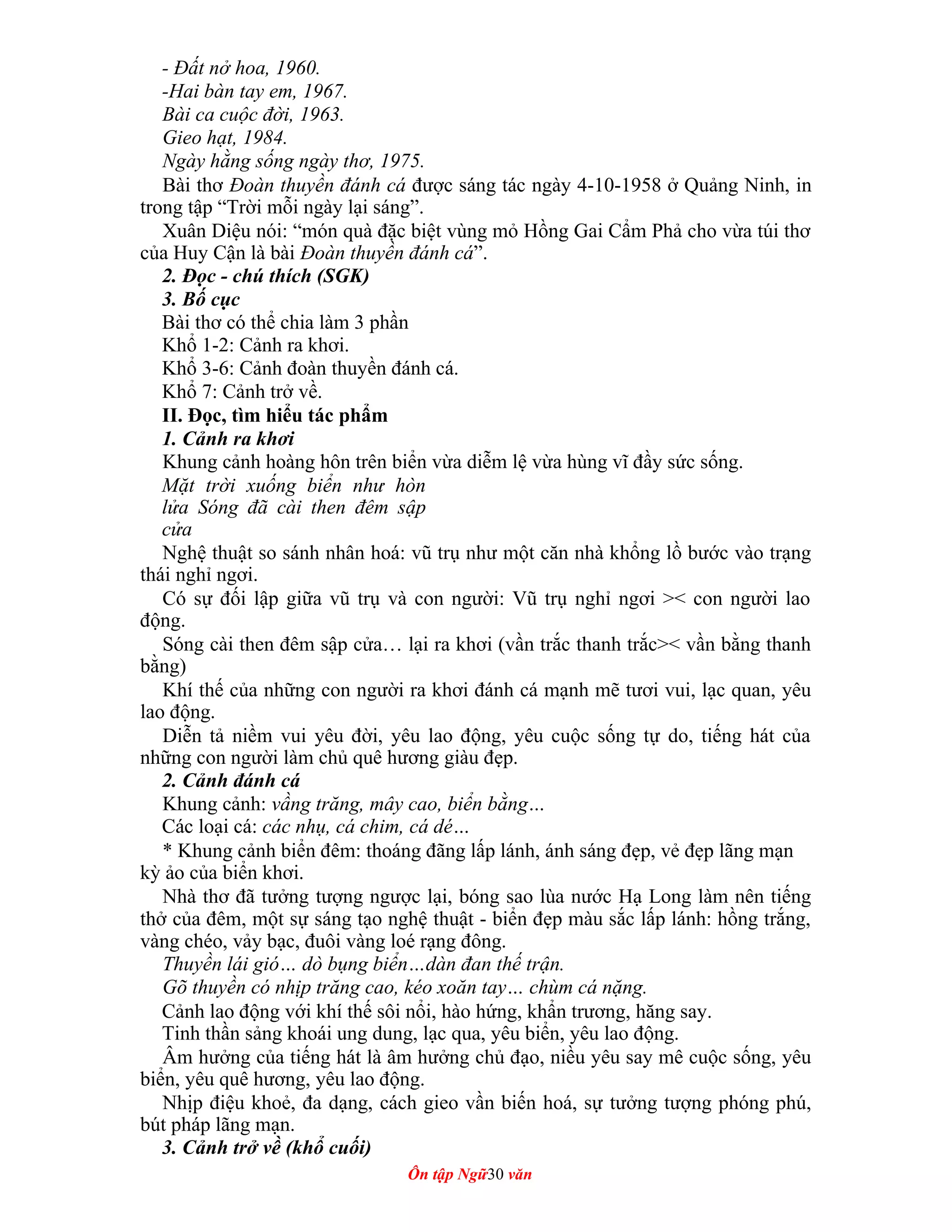 - Đất nở hoa, 1960.
-Hai bàn tay em, 1967.
Bài ca cuộc đời, 1963.
Gieo hạt, 1984.
Ngày hằng sống ngày thơ, 1975.
Bài thơ Đoàn thuyền đánh cá được sáng tác ngày 4-10-1958 ở Quảng Ninh, in
trong tập “Trời mỗi ngày lại sáng”.
Xuân Diệu nói: “món quà đặc biệt vùng mỏ Hồng Gai Cẩm Phả cho vừa túi thơ
của Huy Cận là bài Đoàn thuyền đánh cá”.
2. Đọc - chú thích (SGK)
3. Bố cục
Bài thơ có thể chia làm 3 phần
Khổ 1-2: Cảnh ra khơi.
Khổ 3-6: Cảnh đoàn thuyền đánh cá.
Khổ 7: Cảnh trở về.
II. Đọc, tìm hiểu tác phẩm
1. Cảnh ra khơi
Khung cảnh hoàng hôn trên biển vừa diễm lệ vừa hùng vĩ đầy sức sống.
Mặt trời xuống biển như hòn
lửa Sóng đã cài then đêm sập
cửa
Nghệ thuật so sánh nhân hoá: vũ trụ như một căn nhà khổng lồ bước vào trạng
thái nghỉ ngơi.
Có sự đối lập giữa vũ trụ và con người: Vũ trụ nghỉ ngơi >< con người lao
động.
Sóng cài then đêm sập cửa… lại ra khơi (vần trắc thanh trắc>< vần bằng thanh
bằng)
Khí thế của những con người ra khơi đánh cá mạnh mẽ tươi vui, lạc quan, yêu
lao động.
Diễn tả niềm vui yêu đời, yêu lao động, yêu cuộc sống tự do, tiếng hát của
những con người làm chủ quê hương giàu đẹp.
2. Cảnh đánh cá
Khung cảnh: vầng trăng, mây cao, biển bằng…
Các loại cá: các nhụ, cá chim, cá dé…
* Khung cảnh biển đêm: thoáng đãng lấp lánh, ánh sáng đẹp, vẻ đẹp lãng mạn
kỳ ảo của biển khơi.
Nhà thơ đã tưởng tượng ngược lại, bóng sao lùa nước Hạ Long làm nên tiếng
thở của đêm, một sự sáng tạo nghệ thuật - biển đẹp màu sắc lấp lánh: hồng trắng,
vàng chéo, vảy bạc, đuôi vàng loé rạng đông.
Thuyền lái gió… dò bụng biển…dàn đan thế trận.
Gõ thuyền có nhịp trăng cao, kéo xoăn tay… chùm cá nặng.
Cảnh lao động với khí thế sôi nổi, hào hứng, khẩn trương, hăng say.
Tinh thần sảng khoái ung dung, lạc qua, yêu biển, yêu lao động.
Âm hưởng của tiếng hát là âm hưởng chủ đạo, niều yêu say mê cuộc sống, yêu
biển, yêu quê hương, yêu lao động.
Nhịp điệu khoẻ, đa dạng, cách gieo vần biến hoá, sự tưởng tượng phóng phú,
bút pháp lãng mạn.
3. Cảnh trở về (khổ cuối)
Ôn tập Ngữ30 văn
 