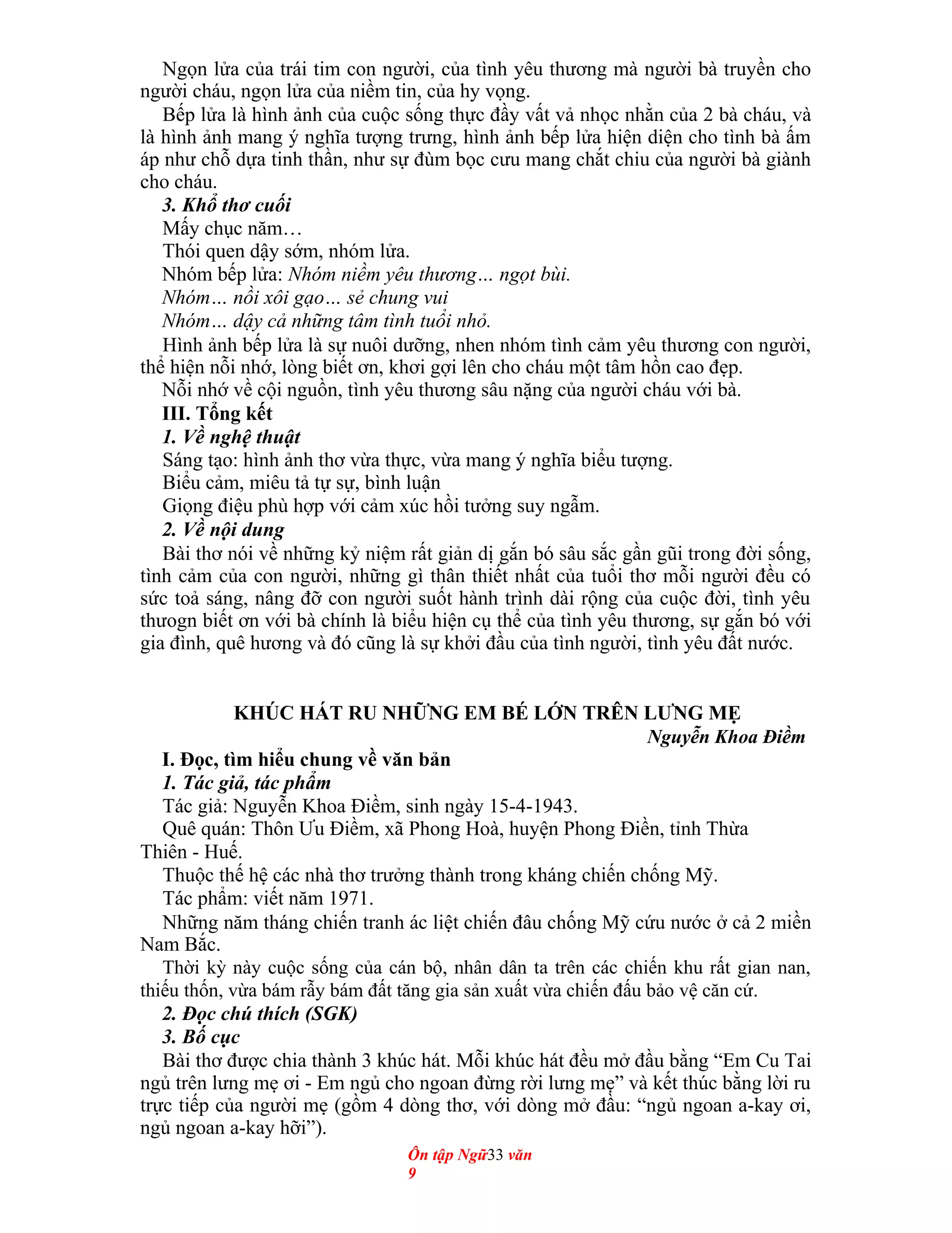 Ngọn lửa của trái tim con người, của tình yêu thương mà người bà truyền cho
người cháu, ngọn lửa của niềm tin, của hy vọng.
Bếp lửa là hình ảnh của cuộc sống thực đầy vất vả nhọc nhằn của 2 bà cháu, và
là hình ảnh mang ý nghĩa tượng trưng, hình ảnh bếp lửa hiện diện cho tình bà ấm
áp như chỗ dựa tinh thần, như sự đùm bọc cưu mang chắt chiu của người bà giành
cho cháu.
3. Khổ thơ cuối
Mấy chục năm…
Thói quen dậy sớm, nhóm lửa.
Nhóm bếp lửa: Nhóm niềm yêu thương… ngọt bùi.
Nhóm… nồi xôi gạo… sẻ chung vui
Nhóm… dậy cả những tâm tình tuổi nhỏ.
Hình ảnh bếp lửa là sự nuôi dưỡng, nhen nhóm tình cảm yêu thương con người,
thể hiện nỗi nhớ, lòng biết ơn, khơi gợi lên cho cháu một tâm hồn cao đẹp.
Nỗi nhớ về cội nguồn, tình yêu thương sâu nặng của người cháu với bà.
III. Tổng kết
1. Về nghệ thuật
Sáng tạo: hình ảnh thơ vừa thực, vừa mang ý nghĩa biểu tượng.
Biểu cảm, miêu tả tự sự, bình luận
Giọng điệu phù hợp với cảm xúc hồi tưởng suy ngẫm.
2. Về nội dung
Bài thơ nói về những kỷ niệm rất giản dị gắn bó sâu sắc gần gũi trong đời sống,
tình cảm của con người, những gì thân thiết nhất của tuổi thơ mỗi người đều có
sức toả sáng, nâng đỡ con người suốt hành trình dài rộng của cuộc đời, tình yêu
thưogn biết ơn với bà chính là biểu hiện cụ thể của tình yêu thương, sự gắn bó với
gia đình, quê hương và đó cũng là sự khởi đầu của tình người, tình yêu đất nước.
KHÚC HÁT RU NHỮNG EM BÉ LỚN TRÊN LƯNG MẸ
Nguyễn Khoa Điềm
I. Đọc, tìm hiểu chung về văn bản
1. Tác giả, tác phẩm
Tác giả: Nguyễn Khoa Điềm, sinh ngày 15-4-1943.
Quê quán: Thôn Ưu Điềm, xã Phong Hoà, huyện Phong Điền, tỉnh Thừa
Thiên - Huế.
Thuộc thế hệ các nhà thơ trưởng thành trong kháng chiến chống Mỹ.
Tác phẩm: viết năm 1971.
Những năm tháng chiến tranh ác liệt chiến đâu chống Mỹ cứu nước ở cả 2 miền
Nam Bắc.
Thời kỳ này cuộc sống của cán bộ, nhân dân ta trên các chiến khu rất gian nan,
thiếu thốn, vừa bám rẫy bám đất tăng gia sản xuất vừa chiến đấu bảo vệ căn cứ.
2. Đọc chú thích (SGK)
3. Bố cục
Bài thơ được chia thành 3 khúc hát. Mỗi khúc hát đều mở đầu bằng “Em Cu Tai
ngủ trên lưng mẹ ơi - Em ngủ cho ngoan đừng rời lưng mẹ” và kết thúc bằng lời ru
trực tiếp của người mẹ (gồm 4 dòng thơ, với dòng mở đầu: “ngủ ngoan a-kay ơi,
ngủ ngoan a-kay hỡi”).
Ôn tập Ngữ33 văn
9
 