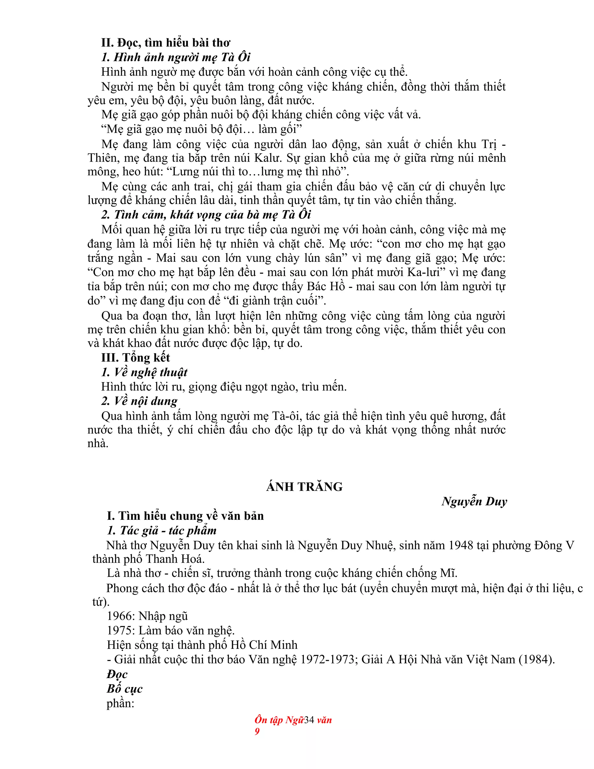 II. Đọc, tìm hiểu bài thơ
1. Hình ảnh người mẹ Tà Ôi
Hình ảnh ngườ mẹ được bắn với hoàn cảnh công việc cụ thể.
Người mẹ bền bỉ quyết tâm trong công việc kháng chiến, đồng thời thắm thiết
yêu em, yêu bộ đội, yêu buôn làng, đất nước.
Mẹ giã gạo góp phần nuôi bộ đội kháng chiến công việc vất vả.
“Mẹ giã gạo mẹ nuôi bộ đội… làm gối”
Mẹ đang làm công việc của người dân lao động, sản xuất ở chiến khu Trị -
Thiên, mẹ đang tỉa bắp trên núi Kalư. Sự gian khổ của mẹ ở giữa rừng núi mênh
mông, heo hút: “Lưng núi thì to…lưng mẹ thì nhỏ”.
Mẹ cùng các anh trai, chị gái tham gia chiến đấu bảo vệ căn cứ di chuyển lực
lượng để kháng chiến lâu dài, tinh thần quyết tâm, tự tin vào chiến thắng.
2. Tình cảm, khát vọng của bà mẹ Tà Ôi
Mối quan hệ giữa lời ru trực tiếp của người mẹ với hoàn cảnh, công việc mà mẹ
đang làm là mối liên hệ tự nhiên và chặt chẽ. Mẹ ước: “con mơ cho mẹ hạt gạo
trắng ngần - Mai sau con lớn vung chày lún sân” vì mẹ đang giã gạo; Mẹ ước:
“Con mơ cho mẹ hạt bắp lên đều - mai sau con lớn phát mười Ka-lưi” vì mẹ đang
tỉa bắp trên núi; con mơ cho mẹ được thấy Bác Hồ - mai sau con lớn làm người tự
do” vì mẹ đang địu con để “đi giành trận cuối”.
Qua ba đoạn thơ, lần lượt hiện lên những công việc cùng tấm lòng của người
mẹ trên chiến khu gian khổ: bền bỉ, quyết tâm trong công việc, thắm thiết yêu con
và khát khao đất nước được độc lập, tự do.
III. Tổng kết
1. Về nghệ thuật
Hình thức lời ru, giọng điệu ngọt ngào, trìu mến.
2. Về nội dung
Qua hình ảnh tấm lòng người mẹ Tà-ôi, tác giả thể hiện tình yêu quê hương, đất
nước tha thiết, ý chí chiến đấu cho độc lập tự do và khát vọng thống nhất nước
nhà.
ÁNH TRĂNG
Nguyễn Duy
I. Tìm hiểu chung về văn bản
1. Tác giả - tác phẩm
Nhà thơ Nguyễn Duy tên khai sinh là Nguyễn Duy Nhuệ, sinh năm 1948 tại phường Đông V
thành phố Thanh Hoá.
Là nhà thơ - chiến sĩ, trưởng thành trong cuộc kháng chiến chống Mĩ.
Phong cách thơ độc đáo - nhất là ở thể thơ lục bát (uyển chuyển mượt mà, hiện đại ở thi liệu, c
tứ).
1966: Nhập ngũ
1975: Làm báo văn nghệ.
Hiện sống tại thành phố Hồ Chí Minh
- Giải nhất cuộc thi thơ báo Văn nghệ 1972-1973; Giải A Hội Nhà văn Việt Nam (1984).
Đọc
Bố cục
phần:
Ôn tập Ngữ34 văn
9
 