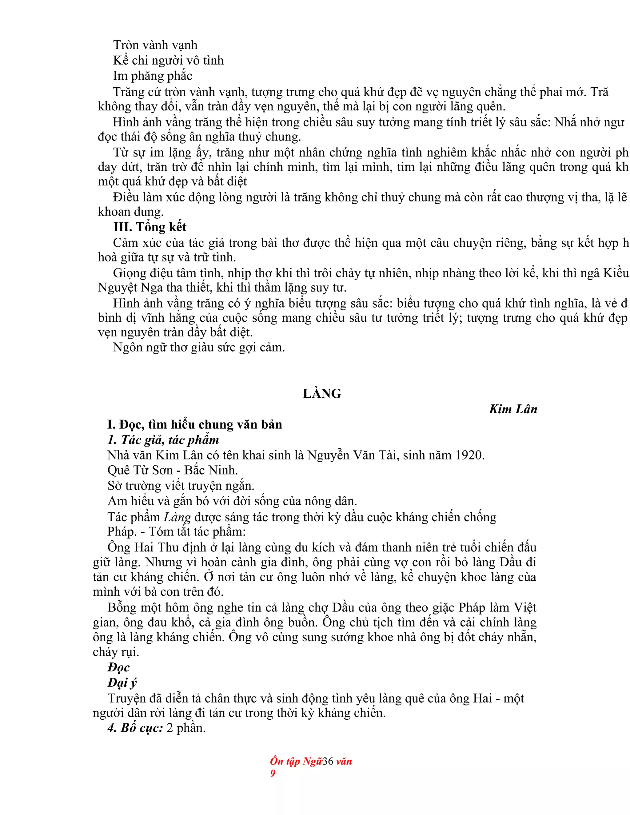 Tròn vành vạnh
Kể chi người vô tình
Im phăng phắc
Trăng cứ tròn vành vạnh, tượng trưng cho quá khứ đẹp đẽ vẹ nguyên chẳng thể phai mớ. Tră
không thay đổi, vẫn tràn đầy vẹn nguyên, thế mà lại bị con người lãng quên.
Hình ảnh vầng trăng thể hiện trong chiều sâu suy tưởng mang tính triết lý sâu sắc: Nhắ nhở ngư
đọc thái độ sống ân nghĩa thuỷ chung.
Từ sự im lặng ấy, trăng như một nhân chứng nghĩa tình nghiêm khắc nhắc nhở con người ph
day dứt, trăn trở để nhìn lại chính mình, tìm lại mình, tìm lại những điều lãng quên trong quá kh
một quá khứ đẹp và bất diệt
Điều làm xúc động lòng người là trăng không chỉ thuỷ chung mà còn rất cao thượng vị tha, lặ lẽ
khoan dung.
III. Tổng kết
Cảm xúc của tác giả trong bài thơ được thể hiện qua một câu chuyện riêng, bằng sự kết hợp h
hoà giữa tự sự và trữ tình.
Giọng điệu tâm tình, nhịp thơ khi thì trôi chảy tự nhiên, nhịp nhàng theo lời kể, khi thì ngâ Kiều
Nguyệt Nga tha thiết, khi thì thầm lặng suy tư.
Hình ảnh vầng trăng có ý nghĩa biểu tượng sâu sắc: biểu tượng cho quá khứ tình nghĩa, là vẻ đ
bình dị vĩnh hằng của cuộc sống mang chiều sâu tư tưởng triết lý; tượng trưng cho quá khứ đẹp
vẹn nguyên tràn đầy bất diệt.
Ngôn ngữ thơ giàu sức gợi cảm.
LÀNG
Kim Lân
I. Đọc, tìm hiểu chung văn bản
1. Tác giả, tác phẩm
Nhà văn Kim Lân có tên khai sinh là Nguyễn Văn Tài, sinh năm 1920.
Quê Từ Sơn - Bắc Ninh.
Sở trường viết truyện ngắn.
Am hiểu và gắn bó với đời sống của nông dân.
Tác phẩm Làng được sáng tác trong thời kỳ đầu cuộc kháng chiến chống
Pháp. - Tóm tắt tác phẩm:
Ông Hai Thu định ở lại làng cùng du kích và đám thanh niên trẻ tuổi chiến đấu
giữ làng. Nhưng vì hoàn cảnh gia đình, ông phải cùng vợ con rồi bỏ làng Dầu đi
tản cư kháng chiến. Ở nơi tản cư ông luôn nhớ về làng, kể chuyện khoe làng của
mình với bà con trên đó.
Bỗng một hôm ông nghe tin cả làng chợ Dầu của ông theo giặc Pháp làm Việt
gian, ông đau khổ, cả gia đình ông buồn. Ông chủ tịch tìm đến và cải chính làng
ông là làng kháng chiến. Ông vô cùng sung sướng khoe nhà ông bị đốt cháy nhẵn,
cháy rụi.
Đọc
Đại ý
Truyện đã diễn tả chân thực và sinh động tình yêu làng quê của ông Hai - một
người dân rời làng đi tản cư trong thời kỳ kháng chiến.
4. Bố cục: 2 phần.
Ôn tập Ngữ36 văn
9
 