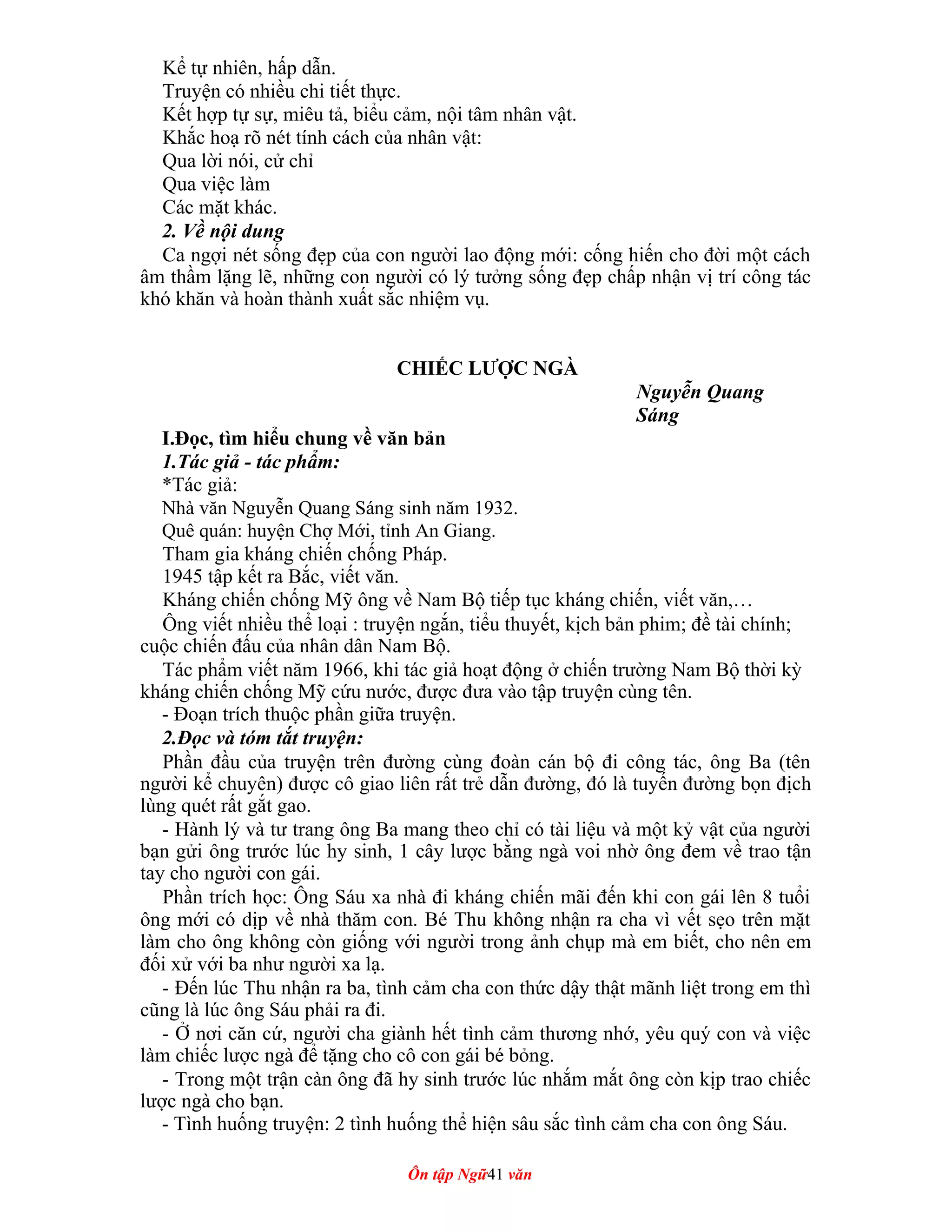 Kể tự nhiên, hấp dẫn.
Truyện có nhiều chi tiết thực.
Kết hợp tự sự, miêu tả, biểu cảm, nội tâm nhân vật.
Khắc hoạ rõ nét tính cách của nhân vật:
Qua lời nói, cử chỉ
Qua việc làm
Các mặt khác.
2. Về nội dung
Ca ngợi nét sống đẹp của con người lao động mới: cống hiến cho đời một cách
âm thầm lặng lẽ, những con người có lý tưởng sống đẹp chấp nhận vị trí công tác
khó khăn và hoàn thành xuất sắc nhiệm vụ.
CHIẾC LƯỢC NGÀ
Nguyễn Quang
Sáng
I.Đọc, tìm hiểu chung về văn bản
1.Tác giả - tác phẩm:
*Tác giả:
Nhà văn Nguyễn Quang Sáng sinh năm 1932.
Quê quán: huyện Chợ Mới, tỉnh An Giang.
Tham gia kháng chiến chống Pháp.
1945 tập kết ra Bắc, viết văn.
Kháng chiến chống Mỹ ông về Nam Bộ tiếp tục kháng chiến, viết văn,…
Ông viết nhiều thể loại : truyện ngắn, tiểu thuyết, kịch bản phim; đề tài chính;
cuộc chiến đấu của nhân dân Nam Bộ.
Tác phẩm viết năm 1966, khi tác giả hoạt động ở chiến trường Nam Bộ thời kỳ
kháng chiến chống Mỹ cứu nước, được đưa vào tập truyện cùng tên.
- Đoạn trích thuộc phần giữa truyện.
2.Đọc và tóm tắt truyện:
Phần đầu của truyện trên đường cùng đoàn cán bộ đi công tác, ông Ba (tên
người kể chuyên) được cô giao liên rất trẻ dẫn đường, đó là tuyến đường bọn địch
lùng quét rất gắt gao.
- Hành lý và tư trang ông Ba mang theo chỉ có tài liệu và một kỷ vật của người
bạn gửi ông trước lúc hy sinh, 1 cây lược bằng ngà voi nhờ ông đem về trao tận
tay cho người con gái.
Phần trích học: Ông Sáu xa nhà đi kháng chiến mãi đến khi con gái lên 8 tuổi
ông mới có dịp về nhà thăm con. Bé Thu không nhận ra cha vì vết sẹo trên mặt
làm cho ông không còn giống với người trong ảnh chụp mà em biết, cho nên em
đối xử với ba như người xa lạ.
- Đến lúc Thu nhận ra ba, tình cảm cha con thức dậy thật mãnh liệt trong em thì
cũng là lúc ông Sáu phải ra đi.
- Ở nơi căn cứ, người cha giành hết tình cảm thương nhớ, yêu quý con và việc
làm chiếc lược ngà để tặng cho cô con gái bé bỏng.
- Trong một trận càn ông đã hy sinh trước lúc nhắm mắt ông còn kịp trao chiếc
lược ngà cho bạn.
- Tình huống truyện: 2 tình huống thể hiện sâu sắc tình cảm cha con ông Sáu.
Ôn tập Ngữ41 văn
 