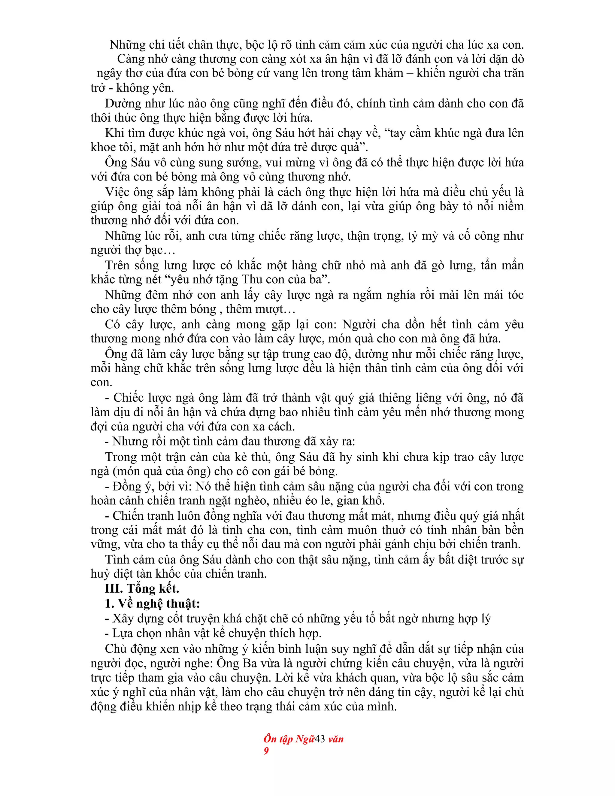 Những chi tiết chân thực, bộc lộ rõ tình cảm cảm xúc của người cha lúc xa con.
Càng nhớ càng thương con càng xót xa ân hận vì đã lỡ đánh con và lời dặn dò
ngây thơ của đứa con bé bỏng cứ vang lên trong tâm khảm – khiến người cha trăn
trở - không yên.
Dường như lúc nào ông cũng nghĩ đến điều đó, chính tình cảm dành cho con đã
thôi thúc ông thực hiện bằng được lời hứa.
Khi tìm được khúc ngà voi, ông Sáu hớt hải chạy về, “tay cầm khúc ngà đưa lên
khoe tôi, mặt anh hớn hở như một đứa trẻ được quà”.
Ông Sáu vô cùng sung sướng, vui mừng vì ông đã có thể thực hiện được lời hứa
với đứa con bé bỏng mà ông vô cùng thương nhớ.
Việc ông sắp làm không phải là cách ông thực hiện lời hứa mà điều chủ yếu là
giúp ông giải toả nỗi ân hận vì đã lỡ đánh con, lại vừa giúp ông bày tỏ nỗi niềm
thương nhớ đối với đứa con.
Những lúc rỗi, anh cưa từng chiếc răng lược, thận trọng, tỷ mỷ và cố công như
người thợ bạc…
Trên sống lưng lược có khắc một hàng chữ nhỏ mà anh đã gò lưng, tẩn mẩn
khắc từng nét “yêu nhớ tặng Thu con của ba”.
Những đêm nhớ con anh lấy cây lược ngà ra ngắm nghía rồi mài lên mái tóc
cho cây lược thêm bóng , thêm mượt…
Có cây lược, anh càng mong gặp lại con: Người cha dồn hết tình cảm yêu
thương mong nhớ đứa con vào làm cây lược, món quà cho con mà ông đã hứa.
Ông đã làm cây lược bằng sự tập trung cao độ, dường như mỗi chiếc răng lược,
mỗi hàng chữ khắc trên sống lưng lược đều là hiện thân tình cảm của ông đối với
con.
- Chiếc lược ngà ông làm đã trở thành vật quý giá thiêng liêng với ông, nó đã
làm dịu đi nỗi ân hận và chứa đựng bao nhiêu tình cảm yêu mến nhớ thương mong
đợi của người cha với đứa con xa cách.
- Nhưng rồi một tình cảm đau thương đã xảy ra:
Trong một trận càn của kẻ thù, ông Sáu đã hy sinh khi chưa kịp trao cây lược
ngà (món quà của ông) cho cô con gái bé bỏng.
- Đồng ý, bởi vì: Nó thể hiện tình cảm sâu nặng của người cha đối với con trong
hoàn cảnh chiến tranh ngặt nghèo, nhiều éo le, gian khổ.
- Chiến tranh luôn đồng nghĩa với đau thương mất mát, nhưng điều quý giá nhất
trong cái mất mát đó là tình cha con, tình cảm muôn thuở có tính nhân bản bền
vững, vừa cho ta thấy cụ thể nỗi đau mà con người phải gánh chịu bởi chiến tranh.
Tình cảm của ông Sáu dành cho con thật sâu nặng, tình cảm ấy bất diệt trước sự
huỷ diệt tàn khốc của chiến tranh.
III. Tổng kết.
1. Về nghệ thuật:
- Xây dựng cốt truyện khá chặt chẽ có những yếu tố bất ngờ nhưng hợp lý
- Lựa chọn nhân vật kể chuyện thích hợp.
Chủ động xen vào những ý kiến bình luận suy nghĩ để dẫn dắt sự tiếp nhận của
người đọc, người nghe: Ông Ba vừa là người chứng kiến câu chuyện, vừa là người
trực tiếp tham gia vào câu chuyện. Lời kể vừa khách quan, vừa bộc lộ sâu sắc cảm
xúc ý nghĩ của nhân vật, làm cho câu chuyện trở nên đáng tin cậy, người kể lại chủ
động điều khiển nhịp kể theo trạng thái cảm xúc của mình.
Ôn tập Ngữ43 văn
9
 