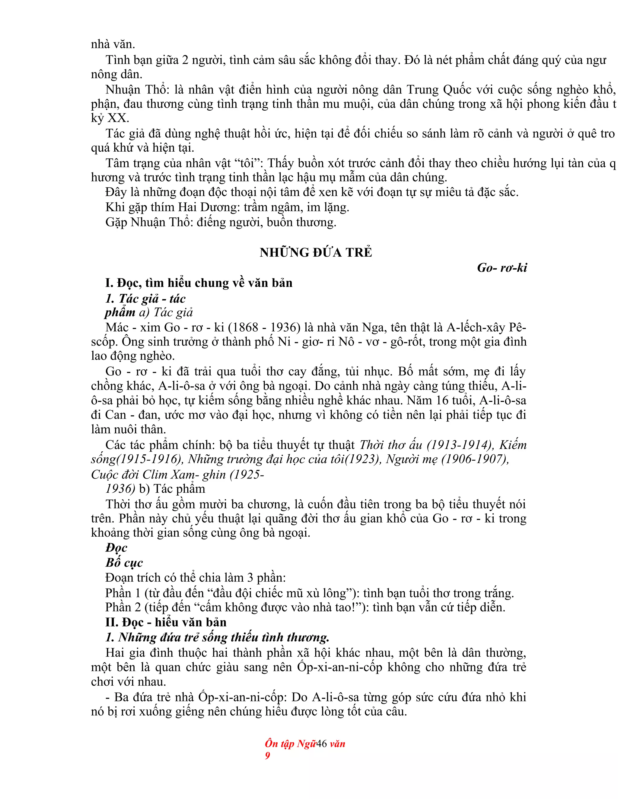 nhà văn.
Tình bạn giữa 2 người, tình cảm sâu sắc không đổi thay. Đó là nét phẩm chất đáng quý của ngư
nông dân.
Nhuận Thổ: là nhân vật điển hình của người nông dân Trung Quốc với cuộc sống nghèo khổ,
phận, đau thương cùng tình trạng tinh thần mu muội, của dân chúng trong xã hội phong kiến đầu t
kỷ XX.
Tác giả đã dùng nghệ thuật hồi ức, hiện tại để đối chiếu so sánh làm rõ cảnh và người ở quê tro
quá khứ và hiện tại.
Tâm trạng của nhân vật “tôi”: Thấy buồn xót trước cảnh đổi thay theo chiều hướng lụi tàn của q
hương và trước tình trạng tinh thần lạc hậu mụ mẫm của dân chúng.
Đây là những đoạn độc thoại nội tâm để xen kẽ với đoạn tự sự miêu tả đặc sắc.
Khi gặp thím Hai Dương: trầm ngâm, im lặng.
Gặp Nhuận Thổ: điếng người, buồn thương.
NHỮNG ĐỨA TRẺ
Go- rơ-ki
I. Đọc, tìm hiểu chung về văn bản
1. Tác giả - tác
phẩm a) Tác giả
Mác - xim Go - rơ - ki (1868 - 1936) là nhà văn Nga, tên thật là A-lếch-xây Pê-
scốp. Ông sinh trưởng ở thành phố Ni - giơ- ri Nô - vơ - gô-rốt, trong một gia đình
lao động nghèo.
Go - rơ - ki đã trải qua tuổi thơ cay đắng, tủi nhục. Bố mất sớm, mẹ đi lấy
chồng khác, A-li-ô-sa ở với ông bà ngoại. Do cảnh nhà ngày càng túng thiếu, A-li-
ô-sa phải bỏ học, tự kiếm sống bằng nhiều nghề khác nhau. Năm 16 tuổi, A-li-ô-sa
đi Can - đan, ước mơ vào đại học, nhưng vì không có tiền nên lại phải tiếp tục đi
làm nuôi thân.
Các tác phẩm chính: bộ ba tiểu thuyết tự thuật Thời thơ ấu (1913-1914), Kiếm
sống(1915-1916), Những trường đại học của tôi(1923), Người mẹ (1906-1907),
Cuộc đời Clim Xam- ghin (1925-
1936) b) Tác phẩm
Thời thơ ấu gồm mười ba chương, là cuốn đầu tiên trong ba bộ tiểu thuyết nói
trên. Phần này chủ yếu thuật lại quãng đời thơ ấu gian khổ của Go - rơ - ki trong
khoảng thời gian sống cùng ông bà ngoại.
Đọc
Bố cục
Đoạn trích có thể chia làm 3 phần:
Phần 1 (từ đầu đến “đầu đội chiếc mũ xù lông”): tình bạn tuổi thơ trong trắng.
Phần 2 (tiếp đến “cấm không được vào nhà tao!”): tình bạn vẫn cứ tiếp diễn.
II. Đọc - hiểu văn bản
1. Những đứa trẻ sống thiếu tình thương.
Hai gia đình thuộc hai thành phần xã hội khác nhau, một bên là dân thường,
một bên là quan chức giàu sang nên Ốp-xi-an-ni-cốp không cho những đứa trẻ
chơi với nhau.
- Ba đứa trẻ nhà Ốp-xi-an-ni-cốp: Do A-li-ô-sa từng góp sức cứu đứa nhỏ khi
nó bị rơi xuống giếng nên chúng hiểu được lòng tốt của câu.
Ôn tập Ngữ46 văn
9
 