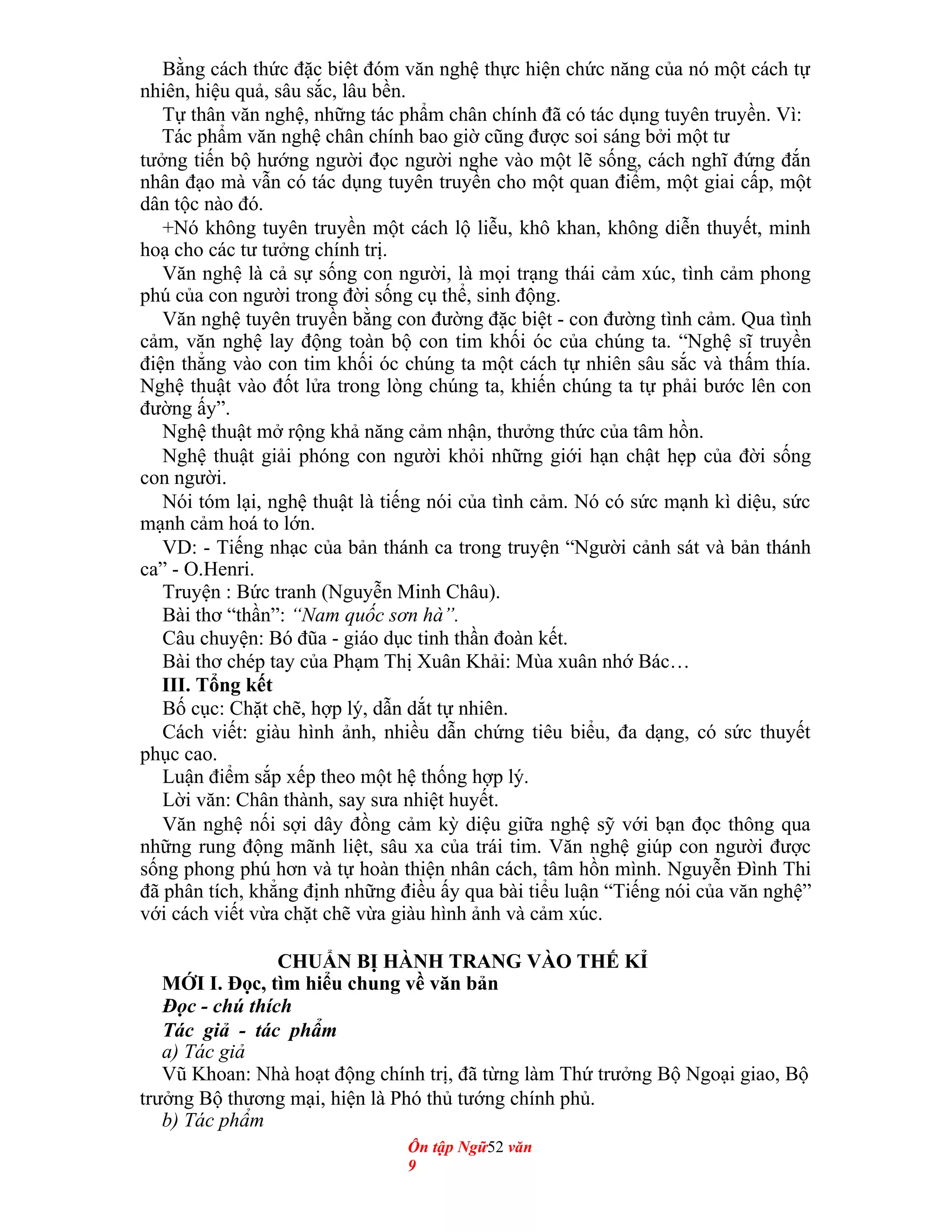 Bằng cách thức đặc biệt đóm văn nghệ thực hiện chức năng của nó một cách tự
nhiên, hiệu quả, sâu sắc, lâu bền.
Tự thân văn nghệ, những tác phẩm chân chính đã có tác dụng tuyên truyền. Vì:
Tác phẩm văn nghệ chân chính bao giờ cũng được soi sáng bởi một tư
tưởng tiến bộ hướng người đọc người nghe vào một lẽ sống, cách nghĩ đứng đắn
nhân đạo mà vẫn có tác dụng tuyên truyền cho một quan điểm, một giai cấp, một
dân tộc nào đó.
+Nó không tuyên truyền một cách lộ liễu, khô khan, không diễn thuyết, minh
hoạ cho các tư tưởng chính trị.
Văn nghệ là cả sự sống con người, là mọi trạng thái cảm xúc, tình cảm phong
phú của con người trong đời sống cụ thể, sinh động.
Văn nghệ tuyên truyền bằng con đường đặc biệt - con đường tình cảm. Qua tình
cảm, văn nghệ lay động toàn bộ con tim khối óc của chúng ta. “Nghệ sĩ truyền
điện thẳng vào con tim khối óc chúng ta một cách tự nhiên sâu sắc và thấm thía.
Nghệ thuật vào đốt lửa trong lòng chúng ta, khiến chúng ta tự phải bước lên con
đường ấy”.
Nghệ thuật mở rộng khả năng cảm nhận, thưởng thức của tâm hồn.
Nghệ thuật giải phóng con người khỏi những giới hạn chật hẹp của đời sống
con người.
Nói tóm lại, nghệ thuật là tiếng nói của tình cảm. Nó có sức mạnh kì diệu, sức
mạnh cảm hoá to lớn.
VD: - Tiếng nhạc của bản thánh ca trong truyện “Người cảnh sát và bản thánh
ca” - O.Henri.
Truyện : Bức tranh (Nguyễn Minh Châu).
Bài thơ “thần”: “Nam quốc sơn hà”.
Câu chuyện: Bó đũa - giáo dục tinh thần đoàn kết.
Bài thơ chép tay của Phạm Thị Xuân Khải: Mùa xuân nhớ Bác…
III. Tổng kết
Bố cục: Chặt chẽ, hợp lý, dẫn dắt tự nhiên.
Cách viết: giàu hình ảnh, nhiều dẫn chứng tiêu biểu, đa dạng, có sức thuyết
phục cao.
Luận điểm sắp xếp theo một hệ thống hợp lý.
Lời văn: Chân thành, say sưa nhiệt huyết.
Văn nghệ nối sợi dây đồng cảm kỳ diệu giữa nghệ sỹ với bạn đọc thông qua
những rung động mãnh liệt, sâu xa của trái tim. Văn nghệ giúp con người được
sống phong phú hơn và tự hoàn thiện nhân cách, tâm hồn mình. Nguyễn Đình Thi
đã phân tích, khẳng định những điều ấy qua bài tiểu luận “Tiếng nói của văn nghệ”
với cách viết vừa chặt chẽ vừa giàu hình ảnh và cảm xúc.
CHUẨN BỊ HÀNH TRANG VÀO THẾ KỈ
MỚI I. Đọc, tìm hiểu chung về văn bản
Đọc - chú thích
Tác giả - tác phẩm
a) Tác giả
Vũ Khoan: Nhà hoạt động chính trị, đã từng làm Thứ trưởng Bộ Ngoại giao, Bộ
trưởng Bộ thương mại, hiện là Phó thủ tướng chính phủ.
b) Tác phẩm
Ôn tập Ngữ52 văn
9
 