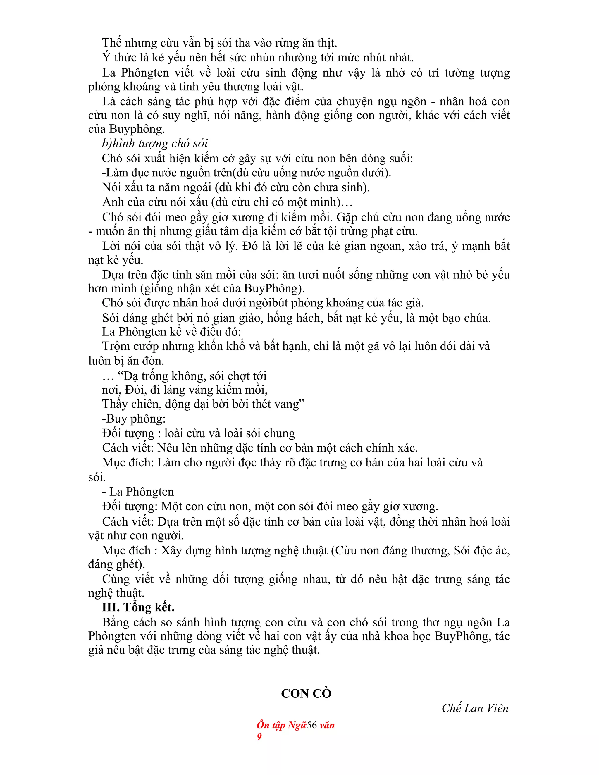 Thế nhưng cừu vẫn bị sói tha vào rừng ăn thịt.
Ý thức là kẻ yếu nên hết sức nhún nhường tới mức nhút nhát.
La Phôngten viết về loài cừu sinh động như vậy là nhờ có trí tưởng tượng
phóng khoáng và tình yêu thương loài vật.
Là cách sáng tác phù hợp với đặc điểm của chuyện ngụ ngôn - nhân hoá con
cừu non là có suy nghĩ, nói năng, hành động giống con người, khác với cách viết
của Buyphông.
b)hình tượng chó sói
Chó sói xuất hiện kiếm cớ gây sự với cừu non bên dòng suối:
-Làm đục nước nguồn trên(dù cừu uống nước nguồn dưới).
Nói xấu ta năm ngoái (dù khi đó cừu còn chưa sinh).
Anh của cừu nói xấu (dù cừu chỉ có một mình)…
Chó sói đói meo gầy giơ xương đi kiếm mồi. Gặp chú cừu non đang uống nước
- muốn ăn thị nhưng giấu tâm địa kiếm cớ bắt tội trừng phạt cừu.
Lời nói của sói thật vô lý. Đó là lời lẽ của kẻ gian ngoan, xảo trá, ỷ mạnh bắt
nạt kẻ yếu.
Dựa trên đặc tính săn mồi của sói: ăn tươi nuốt sống những con vật nhỏ bé yếu
hơn mình (giống nhận xét của BuyPhông).
Chó sói được nhân hoá dưới ngòibút phóng khoáng của tác giả.
Sói đáng ghét bởi nó gian giảo, hống hách, bắt nạt kẻ yếu, là một bạo chúa.
La Phôngten kể về điều đó:
Trộm cướp nhưng khốn khổ và bất hạnh, chỉ là một gã vô lại luôn đói dài và
luôn bị ăn đòn.
… “Dạ trống không, sói chợt tới
nơi, Đói, đi lảng vảng kiếm mồi,
Thấy chiên, động dại bời bời thét vang”
-Buy phông:
Đối tượng : loài cừu và loài sói chung
Cách viết: Nêu lên những đặc tính cơ bản một cách chính xác.
Mục đích: Làm cho người đọc tháy rõ đặc trưng cơ bản của hai loài cừu và
sói.
- La Phôngten
Đối tượng: Một con cừu non, một con sói đói meo gầy giơ xương.
Cách viết: Dựa trên một số đặc tính cơ bản của loài vật, đồng thời nhân hoá loài
vật như con người.
Mục đích : Xây dựng hình tượng nghệ thuật (Cừu non đáng thương, Sói độc ác,
đáng ghét).
Cùng viết về những đối tượng giống nhau, từ đó nêu bật đặc trưng sáng tác
nghệ thuật.
III. Tổng kết.
Bằng cách so sánh hình tượng con cừu và con chó sói trong thơ ngụ ngôn La
Phôngten với những dòng viết về hai con vật ấy của nhà khoa học BuyPhông, tác
giả nêu bật đặc trưng của sáng tác nghệ thuật.
CON CÒ
Chế Lan Viên
Ôn tập Ngữ56 văn
9
 