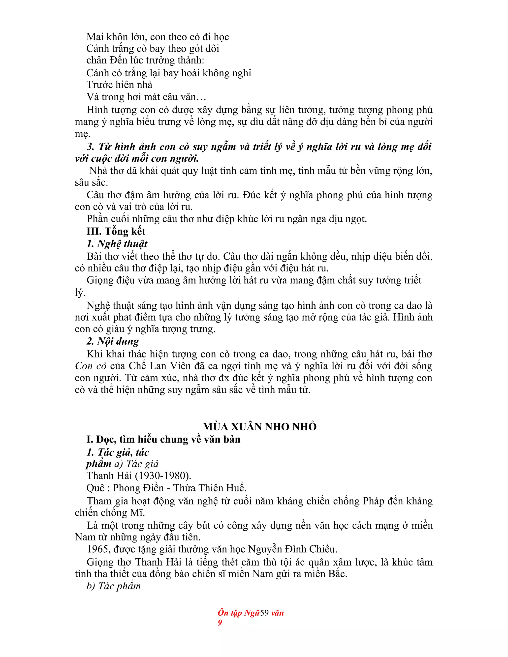 Mai khôn lớn, con theo cò đi học
Cánh trắng cò bay theo gót đôi
chân Đến lúc trưởng thành:
Cánh cò trắng lại bay hoài không nghỉ
Trước hiên nhà
Và trong hơi mát câu văn…
Hình tượng con cò được xây dựng bằng sự liên tưởng, tưởng tượng phong phú
mang ý nghĩa biểu trưng về lòng mẹ, sự dìu dắt nâng đỡ dịu dàng bền bỉ của người
mẹ.
3. Từ hình ảnh con cò suy ngẫm và triết lý về ý nghĩa lời ru và lòng mẹ đối
với cuộc đời mỗi con người.
Nhà thơ đã khái quát quy luật tình cảm tình mẹ, tình mẫu tử bền vững rộng lớn,
sâu sắc.
Câu thơ đậm âm hưởng của lời ru. Đúc kết ý nghĩa phong phú của hình tượng
con cò và vai trò của lời ru.
Phần cuối những câu thơ như điệp khúc lời ru ngân nga dịu ngọt.
III. Tổng kết
1. Nghệ thuật
Bài thơ viết theo thể thơ tự do. Câu thơ dài ngắn không đều, nhịp điệu biến đổi,
có nhiều câu thơ điệp lại, tạo nhịp điệu gần với điệu hát ru.
Giọng điệu vừa mang âm hưởng lời hát ru vừa mang đậm chất suy tưởng triết
lý.
Nghệ thuật sáng tạo hình ảnh vận dụng sáng tạo hình ảnh con cò trong ca dao là
nơi xuất phat điểm tựa cho những lý tưởng sáng tạo mở rộng của tác giả. Hình ảnh
con cò giàu ý nghĩa tượng trưng.
2. Nội dung
Khi khai thác hiện tượng con cò trong ca dao, trong những câu hát ru, bài thơ
Con cò của Chế Lan Viên đã ca ngợi tình mẹ và ý nghĩa lời ru đối với đời sống
con người. Từ cảm xúc, nhà thơ đx đúc kết ý nghĩa phong phú về hình tượng con
cò và thể hiện những suy ngẫm sâu sắc về tình mẫu tử.
MÙA XUÂN NHO NHỎ
I. Đọc, tìm hiểu chung về văn bản
1. Tác giả, tác
phẩm a) Tác giả
Thanh Hải (1930-1980).
Quê : Phong Điền - Thừa Thiên Huế.
Tham gia hoạt động văn nghệ từ cuối năm kháng chiến chống Pháp đến kháng
chiến chống Mĩ.
Là một trong những cây bút có công xây dựng nền văn học cách mạng ở miền
Nam từ những ngày đầu tiên.
1965, được tặng giải thưởng văn học Nguyễn Đình Chiểu.
Giọng thơ Thanh Hải là tiếng thét căm thù tội ác quân xâm lược, là khúc tâm
tình tha thiết của đồng bào chiến sĩ miền Nam gửi ra miền Bắc.
b) Tác phẩm
Ôn tập Ngữ59 văn
9
 