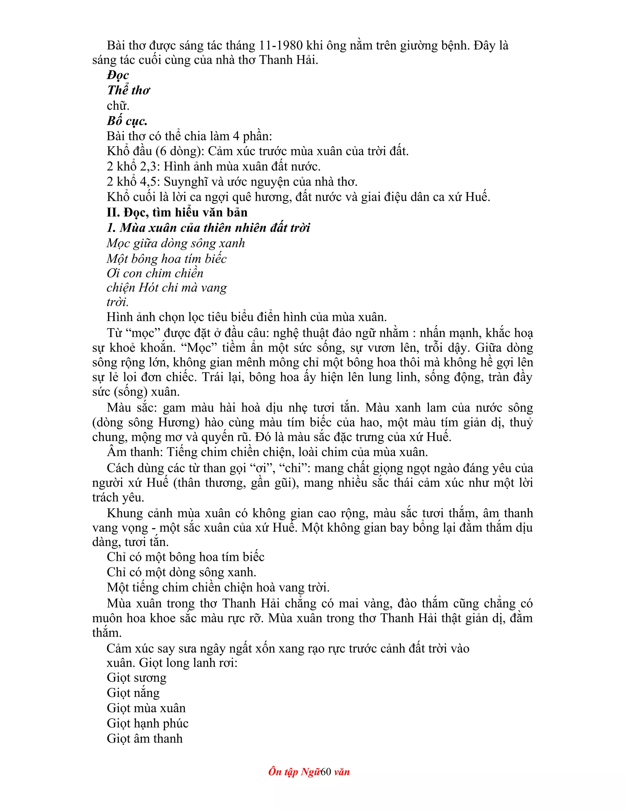 Bài thơ được sáng tác tháng 11-1980 khi ông nằm trên giường bệnh. Đây là
sáng tác cuối cùng của nhà thơ Thanh Hải.
Đọc
Thể thơ
chữ.
Bố cục.
Bài thơ có thể chia làm 4 phần:
Khổ đầu (6 dòng): Cảm xúc trước mùa xuân của trời đất.
2 khổ 2,3: Hình ảnh mùa xuân đất nước.
2 khổ 4,5: Suynghĩ và ước nguyện của nhà thơ.
Khổ cuối là lời ca ngợi quê hương, đất nước và giai điệu dân ca xứ Huế.
II. Đọc, tìm hiểu văn bản
1. Mùa xuân của thiên nhiên đất trời
Mọc giữa dòng sông xanh
Một bông hoa tím biếc
Ơi con chim chiền
chiện Hót chi mà vang
trời.
Hình ảnh chọn lọc tiêu biểu điển hình của mùa xuân.
Từ “mọc” được đặt ở đầu câu: nghệ thuật đảo ngữ nhằm : nhấn mạnh, khắc hoạ
sự khoẻ khoắn. “Mọc” tiềm ẩn một sức sống, sự vươn lên, trỗi dậy. Giữa dòng
sông rộng lớn, không gian mênh mông chỉ một bông hoa thôi mà không hề gợi lên
sự lẻ loi đơn chiếc. Trái lại, bông hoa ấy hiện lên lung linh, sống động, tràn đầy
sức (sống) xuân.
Màu sắc: gam màu hài hoà dịu nhẹ tươi tắn. Màu xanh lam của nước sông
(dòng sông Hương) hào cùng màu tím biếc của hao, một màu tím giản dị, thuỷ
chung, mộng mơ và quyến rũ. Đó là màu sắc đặc trưng của xứ Huế.
Âm thanh: Tiếng chim chiền chiện, loài chim của mùa xuân.
Cách dùng các từ than gọi “ơi”, “chi”: mang chất giọng ngọt ngào đáng yêu của
người xứ Huế (thân thương, gần gũi), mang nhiều sắc thái cảm xúc như một lời
trách yêu.
Khung cảnh mùa xuân có không gian cao rộng, màu sắc tươi thắm, âm thanh
vang vọng - một sắc xuân của xứ Huế. Một không gian bay bổng lại đằm thắm dịu
dàng, tươi tắn.
Chỉ có một bông hoa tím biếc
Chỉ có một dòng sông xanh.
Một tiếng chim chiền chiện hoà vang trời.
Mùa xuân trong thơ Thanh Hải chẳng có mai vàng, đào thắm cũng chẳng có
muôn hoa khoe sắc màu rực rỡ. Mùa xuân trong thơ Thanh Hải thật giản dị, đằm
thắm.
Cảm xúc say sưa ngây ngất xốn xang rạo rực trước cảnh đất trời vào
xuân. Giọt long lanh rơi:
Giọt sương
Giọt nắng
Giọt mùa xuân
Giọt hạnh phúc
Giọt âm thanh
Ôn tập Ngữ60 văn
 