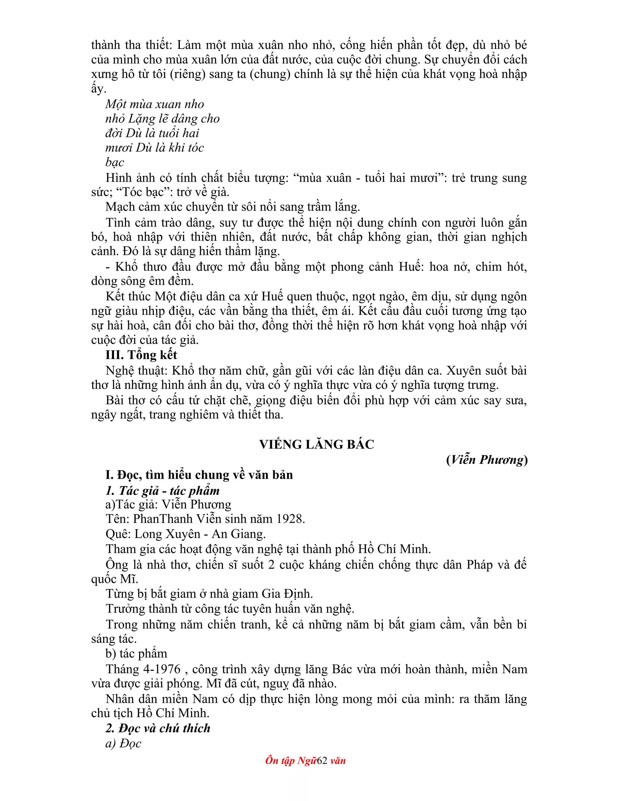 thành tha thiết: Làm một mùa xuân nho nhỏ, cống hiến phần tốt đẹp, dù nhỏ bé
của mình cho mùa xuân lớn của đất nước, của cuộc đời chung. Sự chuyển đổi cách
xưng hô từ tôi (riêng) sang ta (chung) chính là sự thể hiện của khát vọng hoà nhập
ấy.
Một mùa xuan nho
nhỏ Lặng lẽ dâng cho
đời Dù là tuổi hai
mươi Dù là khi tóc
bạc
Hình ảnh có tính chất biểu tượng: “mùa xuân - tuổi hai mươi”: trẻ trung sung
sức; “Tóc bạc”: trở về già.
Mạch cảm xúc chuyển từ sôi nổi sang trầm lắng.
Tình cảm trào dâng, suy tư được thể hiện nội dung chính con người luôn gắn
bó, hoà nhập với thiên nhiên, đất nước, bất chấp không gian, thời gian nghịch
cảnh. Đó là sự dâng hiến thầm lặng.
- Khổ thưo đầu được mở đầu bằng một phong cảnh Huế: hoa nở, chim hót,
dòng sông êm đềm.
Kết thúc Một điệu dân ca xứ Huế quen thuộc, ngọt ngào, êm dịu, sử dụng ngôn
ngữ giàu nhịp điệu, các vần bằng tha thiết, êm ái. Kết cấu đầu cuối tương ứng tạo
sự hài hoà, cân đối cho bài thơ, đồng thời thể hiện rõ hơn khát vọng hoà nhập với
cuộc đời của tác giả.
III. Tổng kết
Nghệ thuật: Khổ thơ năm chữ, gần gũi với các làn điệu dân ca. Xuyên suốt bài
thơ là những hình ảnh ẩn dụ, vừa có ý nghĩa thực vừa có ý nghĩa tượng trưng.
Bài thơ có cấu tứ chặt chẽ, giọng điệu biến đổi phù hợp với cảm xúc say sưa,
ngây ngất, trang nghiêm và thiết tha.
VIẾNG LĂNG BÁC
(Viễn Phương)
I. Đọc, tìm hiểu chung về văn bản
1. Tác giả - tác phẩm
a)Tác giả: Viễn Phương
Tên: PhanThanh Viễn sinh năm 1928.
Quê: Long Xuyên - An Giang.
Tham gia các hoạt động văn nghệ tại thành phố Hồ Chí Minh.
Ông là nhà thơ, chiến sĩ suốt 2 cuộc kháng chiến chống thực dân Pháp và đế
quốc Mĩ.
Từng bị bắt giam ở nhà giam Gia Định.
Trưởng thành từ công tác tuyên huấn văn nghệ.
Trong những năm chiến tranh, kể cả những năm bị bắt giam cầm, vẫn bền bỉ
sáng tác.
b) tác phẩm
Tháng 4-1976 , công trình xây dựng lăng Bác vừa mới hoàn thành, miền Nam
vừa được giải phóng. Mĩ đã cút, nguỵ đã nhào.
Nhân dân miền Nam có dịp thực hiện lòng mong mỏi của mình: ra thăm lăng
chủ tịch Hồ Chí Minh.
2. Đọc và chú thích
a) Đọc
Ôn tập Ngữ62 văn
 