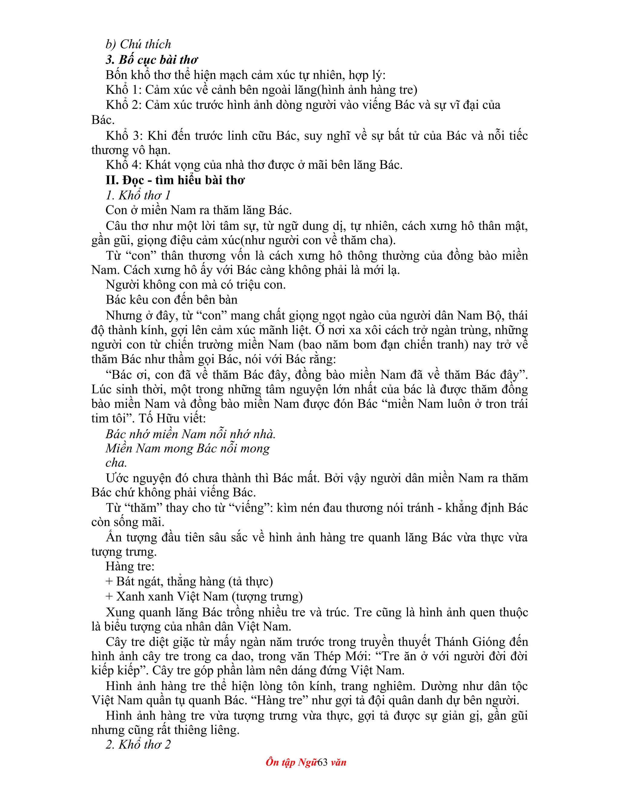 b) Chú thích
3. Bố cục bài thơ
Bốn khổ thơ thể hiện mạch cảm xúc tự nhiên, hợp lý:
Khổ 1: Cảm xúc về cảnh bên ngoài lăng(hình ảnh hàng tre)
Khổ 2: Cảm xúc trước hình ảnh dòng người vào viếng Bác và sự vĩ đại của
Bác.
Khổ 3: Khi đến trước linh cữu Bác, suy nghĩ về sự bất tử của Bác và nỗi tiếc
thương vô hạn.
Khổ 4: Khát vọng của nhà thơ được ở mãi bên lăng Bác.
II. Đọc - tìm hiểu bài thơ
1. Khổ thơ 1
Con ở miền Nam ra thăm lăng Bác.
Câu thơ như một lời tâm sự, từ ngữ dung dị, tự nhiên, cách xưng hô thân mật,
gần gũi, giọng điệu cảm xúc(như người con về thăm cha).
Từ “con” thân thương vốn là cách xưng hô thông thường của đồng bào miền
Nam. Cách xưng hô ấy với Bác càng không phải là mới lạ.
Người không con mà có triệu con.
Bác kêu con đến bên bàn
Nhưng ở đây, từ “con” mang chất giọng ngọt ngào của người dân Nam Bộ, thái
độ thành kính, gợi lên cảm xúc mãnh liệt. Ở nơi xa xôi cách trở ngàn trùng, những
người con từ chiến trường miền Nam (bao năm bom đạn chiến tranh) nay trở về
thăm Bác như thầm gọi Bác, nói với Bác rằng:
“Bác ơi, con đã về thăm Bác đây, đồng bào miền Nam đã về thăm Bác đây”.
Lúc sinh thời, một trong những tâm nguyện lớn nhất của bác là được thăm đồng
bào miền Nam và đồng bào miền Nam được đón Bác “miền Nam luôn ở tron trái
tim tôi”. Tố Hữu viết:
Bác nhớ miền Nam nỗi nhớ nhà.
Miền Nam mong Bác nỗi mong
cha.
Ước nguyện đó chưa thành thì Bác mất. Bởi vậy người dân miền Nam ra thăm
Bác chứ không phải viếng Bác.
Từ “thăm” thay cho từ “viếng”: kìm nén đau thương nói tránh - khẳng định Bác
còn sống mãi.
Ấn tượng đầu tiên sâu sắc về hình ảnh hàng tre quanh lăng Bác vừa thực vừa
tượng trưng.
Hàng tre:
+ Bát ngát, thẳng hàng (tả thực)
+ Xanh xanh Việt Nam (tượng trưng)
Xung quanh lăng Bác trồng nhiều tre và trúc. Tre cũng là hình ảnh quen thuộc
là biểu tượng của nhân dân Việt Nam.
Cây tre diệt giặc từ mấy ngàn năm trước trong truyền thuyết Thánh Gióng đến
hình ảnh cây tre trong ca dao, trong văn Thép Mới: “Tre ăn ở với người đời đời
kiếp kiếp”. Cây tre góp phần làm nên dáng đứng Việt Nam.
Hình ảnh hàng tre thể hiện lòng tôn kính, trang nghiêm. Dường như dân tộc
Việt Nam quần tụ quanh Bác. “Hàng tre” như gợi tả đội quân danh dự bên người.
Hình ảnh hàng tre vừa tượng trưng vừa thực, gợi tả được sự giản gị, gần gũi
nhưng cũng rất thiêng liêng.
2. Khổ thơ 2
Ôn tập Ngữ63 văn
 
