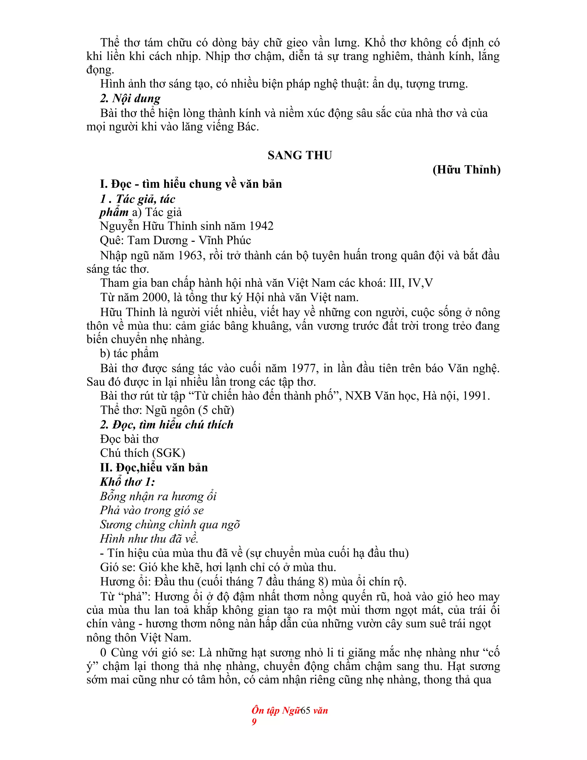 Thể thơ tám chữu có dòng bảy chữ gieo vần lưng. Khổ thơ không cố định có
khi liền khi cách nhịp. Nhịp thơ chậm, diễn tả sự trang nghiêm, thành kính, lắng
đọng.
Hình ảnh thơ sáng tạo, có nhiều biện pháp nghệ thuật: ẩn dụ, tượng trưng.
2. Nội dung
Bài thơ thể hiện lòng thành kính và niềm xúc động sâu sắc của nhà thơ và của
mọi người khi vào lăng viếng Bác.
SANG THU
(Hữu Thỉnh)
I. Đọc - tìm hiểu chung về văn bản
1 . Tác giả, tác
phẩm a) Tác giả
Nguyễn Hữu Thỉnh sinh năm 1942
Quê: Tam Dương - Vĩnh Phúc
Nhập ngũ năm 1963, rồi trở thành cán bộ tuyên huấn trong quân đội và bắt đầu
sáng tác thơ.
Tham gia ban chấp hành hội nhà văn Việt Nam các khoá: III, IV,V
Từ năm 2000, là tổng thư ký Hội nhà văn Việt nam.
Hữu Thỉnh là người viết nhiều, viết hay về những con người, cuộc sống ở nông
thôn về mùa thu: cảm giác bâng khuâng, vấn vương trước đất trời trong trẻo đang
biến chuyển nhẹ nhàng.
b) tác phẩm
Bài thơ được sáng tác vào cuối năm 1977, in lần đầu tiên trên báo Văn nghệ.
Sau đó được in lại nhiều lần trong các tập thơ.
Bài thơ rút từ tập “Từ chiến hào đến thành phố”, NXB Văn học, Hà nội, 1991.
Thể thơ: Ngũ ngôn (5 chữ)
2. Đọc, tìm hiểu chú thích
Đọc bài thơ
Chú thích (SGK)
II. Đọc,hiểu văn bản
Khổ thơ 1:
Bỗng nhận ra hương ổi
Phả vào trong gió se
Sương chùng chình qua ngõ
Hình như thu đã về.
- Tín hiệu của mùa thu đã về (sự chuyển mùa cuối hạ đầu thu)
Gió se: Gió khe khẽ, hơi lạnh chỉ có ở mùa thu.
Hương ổi: Đầu thu (cuối tháng 7 đầu tháng 8) mùa ổi chín rộ.
Từ “phả”: Hương ổi ở độ đậm nhất thơm nồng quyến rũ, hoà vào gió heo may
của mùa thu lan toả khắp không gian tạo ra một mùi thơm ngọt mát, của trái ổi
chín vàng - hương thơm nông nàn hấp dẫn của những vườn cây sum suê trái ngọt
nông thôn Việt Nam.
0 Cùng với gió se: Là những hạt sương nhỏ li ti giăng mắc nhẹ nhàng như “cố
ý” chậm lại thong thả nhẹ nhàng, chuyển động chầm chậm sang thu. Hạt sương
sớm mai cũng như có tâm hồn, có cảm nhận riêng cũng nhẹ nhàng, thong thả qua
Ôn tập Ngữ65 văn
9
 