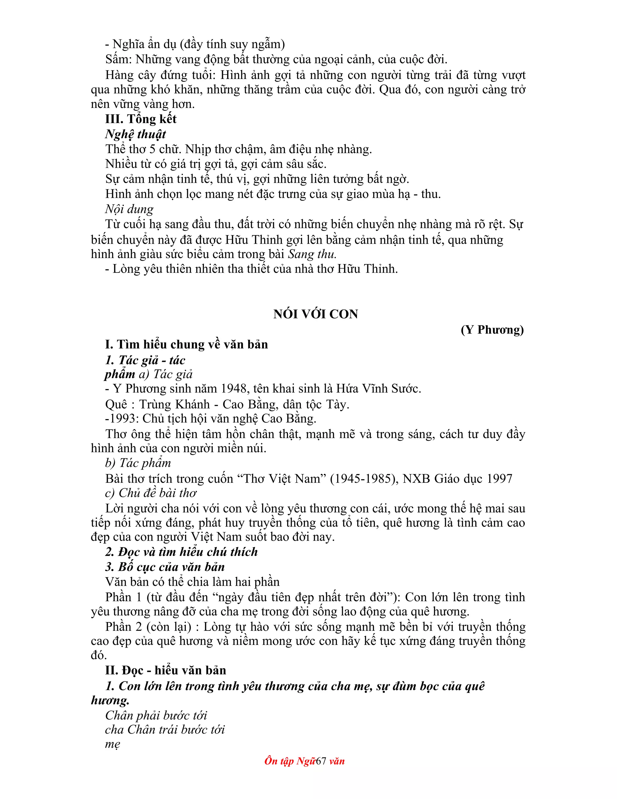 - Nghĩa ẩn dụ (đầy tính suy ngẫm)
Sấm: Những vang động bất thường của ngoại cảnh, của cuộc đời.
Hàng cây đứng tuổi: Hình ảnh gợi tả những con người từng trải đã từng vượt
qua những khó khăn, những thăng trầm của cuộc đời. Qua đó, con người càng trở
nên vững vàng hơn.
III. Tổng kết
Nghệ thuật
Thể thơ 5 chữ. Nhịp thơ chậm, âm điệu nhẹ nhàng.
Nhiều từ có giá trị gợi tả, gợi cảm sâu sắc.
Sự cảm nhận tinh tế, thú vị, gợi những liên tưởng bất ngờ.
Hình ảnh chọn lọc mang nét đặc trưng của sự giao mùa hạ - thu.
Nội dung
Từ cuối hạ sang đầu thu, đất trời có những biến chuyển nhẹ nhàng mà rõ rệt. Sự
biến chuyển này đã được Hữu Thỉnh gợi lên bằng cảm nhận tinh tế, qua những
hình ảnh giàu sức biểu cảm trong bài Sang thu.
- Lòng yêu thiên nhiên tha thiết của nhà thơ Hữu Thỉnh.
NÓI VỚI CON
(Y Phương)
I. Tìm hiểu chung về văn bản
1. Tác giả - tác
phẩm a) Tác giả
- Y Phương sinh năm 1948, tên khai sinh là Hứa Vĩnh Sước.
Quê : Trùng Khánh - Cao Bằng, dân tộc Tày.
-1993: Chủ tịch hội văn nghệ Cao Bằng.
Thơ ông thể hiện tâm hồn chân thật, mạnh mẽ và trong sáng, cách tư duy đầy
hình ảnh của con người miền núi.
b) Tác phẩm
Bài thơ trích trong cuốn “Thơ Việt Nam” (1945-1985), NXB Giáo dục 1997
c) Chủ đề bài thơ
Lời người cha nói với con về lòng yêu thương con cái, ước mong thế hệ mai sau
tiếp nối xứng đáng, phát huy truyền thống của tổ tiên, quê hương là tình cảm cao
đẹp của con người Việt Nam suốt bao đời nay.
2. Đọc và tìm hiểu chú thích
3. Bố cục của văn bản
Văn bản có thể chia làm hai phần
Phần 1 (từ đầu đến “ngày đầu tiên đẹp nhất trên đời”): Con lớn lên trong tình
yêu thương nâng đỡ của cha mẹ trong đời sống lao động của quê hương.
Phần 2 (còn lại) : Lòng tự hào với sức sống mạnh mẽ bền bỉ với truyền thống
cao đẹp của quê hương và niềm mong ước con hãy kế tục xứng đáng truyền thống
đó.
II. Đọc - hiểu văn bản
1. Con lớn lên trong tình yêu thương của cha mẹ, sự đùm bọc của quê
hương.
Chân phải bước tới
cha Chân trái bước tới
mẹ
Ôn tập Ngữ67 văn
 
