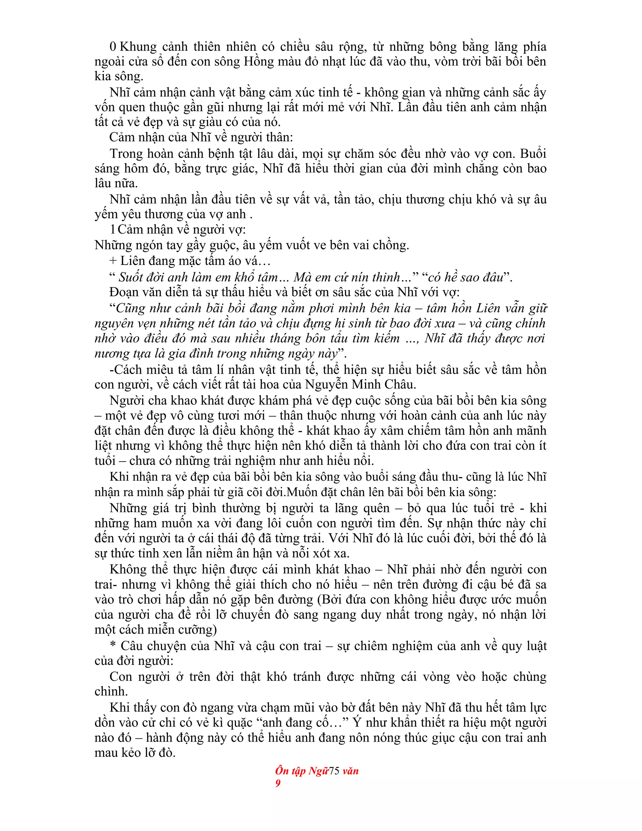 0 Khung cảnh thiên nhiên có chiều sâu rộng, từ những bông bằng lăng phía
ngoài cửa sổ đến con sông Hồng màu đỏ nhạt lúc đã vào thu, vòm trời bãi bồi bên
kia sông.
Nhĩ cảm nhận cảnh vật bằng cảm xúc tinh tế - không gian và những cảnh sắc ấy
vốn quen thuộc gần gũi nhưng lại rất mới mẻ với Nhĩ. Lần đầu tiên anh cảm nhận
tất cả vẻ đẹp và sự giàu có của nó.
Cảm nhận của Nhĩ về người thân:
Trong hoàn cảnh bệnh tật lâu dài, mọi sự chăm sóc đều nhờ vào vợ con. Buổi
sáng hôm đó, bằng trực giác, Nhĩ đã hiểu thời gian của đời mình chẳng còn bao
lâu nữa.
Nhĩ cảm nhận lần đầu tiên về sự vất vả, tần tảo, chịu thương chịu khó và sự âu
yếm yêu thương của vợ anh .
1Cảm nhận về người vợ:
Những ngón tay gầy guộc, âu yếm vuốt ve bên vai chồng.
+ Liên đang mặc tấm áo vá…
“ Suốt đời anh làm em khổ tâm… Mà em cứ nín thinh…” “có hề sao đâu”.
Đoạn văn diễn tả sự thấu hiểu và biết ơn sâu sắc của Nhĩ với vợ:
“Cũng như cảnh bãi bồi đang nằm phơi mình bên kia – tâm hồn Liên vẫn giữ
nguyên vẹn những nét tần tảo và chịu đựng hi sinh từ bao đời xưa – và cũng chính
nhờ vào điều đó mà sau nhiều tháng bôn tẩu tìm kiếm …, Nhĩ đã thấy được nơi
nương tựa là gia đình trong những ngày này”.
-Cách miêu tả tâm lí nhân vật tinh tế, thể hiện sự hiểu biết sâu sắc về tâm hồn
con người, về cách viết rất tài hoa của Nguyễn Minh Châu.
Người cha khao khát được khám phá vẻ đẹp cuộc sống của bãi bồi bên kia sông
– một vẻ đẹp vô cùng tươi mới – thân thuộc nhưng với hoàn cảnh của anh lúc này
đặt chân đến được là điều không thể - khát khao ấy xâm chiếm tâm hồn anh mãnh
liệt nhưng vì không thể thực hiện nên khó diễn tả thành lời cho đứa con trai còn ít
tuổi – chưa có những trải nghiệm như anh hiểu nổi.
Khi nhận ra vẻ đẹp của bãi bồi bên kia sông vào buổi sáng đầu thu- cũng là lúc Nhĩ
nhận ra mình sắp phải từ giã cõi đời.Muốn đặt chân lên bãi bồi bên kia sông:
Những giá trị bình thường bị người ta lãng quên – bỏ qua lúc tuổi trẻ - khi
những ham muốn xa vời đang lôi cuốn con người tìm đến. Sự nhận thức này chỉ
đến với người ta ở cái thái độ đã từng trải. Với Nhĩ đó là lúc cuối đời, bởi thế đó là
sự thức tỉnh xen lẫn niềm ân hận và nỗi xót xa.
Không thể thực hiện được cái mình khát khao – Nhĩ phải nhờ đến người con
trai- nhưng vì không thể giải thích cho nó hiểu – nên trên đường đi cậu bé đã sa
vào trò chơi hấp dẫn nó gặp bên đường (Bởi đứa con không hiểu được ước muốn
của người cha đề rồi lỡ chuyến đò sang ngang duy nhất trong ngày, nó nhận lời
một cách miễn cưỡng)
* Câu chuyện của Nhĩ và cậu con trai – sự chiêm nghiệm của anh về quy luật
của đời người:
Con người ở trên đời thật khó tránh được những cái vòng vèo hoặc chùng
chình.
Khi thấy con đò ngang vừa chạm mũi vào bờ đất bên này Nhĩ đã thu hết tâm lực
dồn vào cử chỉ có vẻ kì quặc “anh đang cố…” Ý như khẩn thiết ra hiệu một người
nào đó – hành động này có thể hiểu anh đang nôn nóng thúc giục cậu con trai anh
mau kẻo lỡ đò.
Ôn tập Ngữ75 văn
9
 