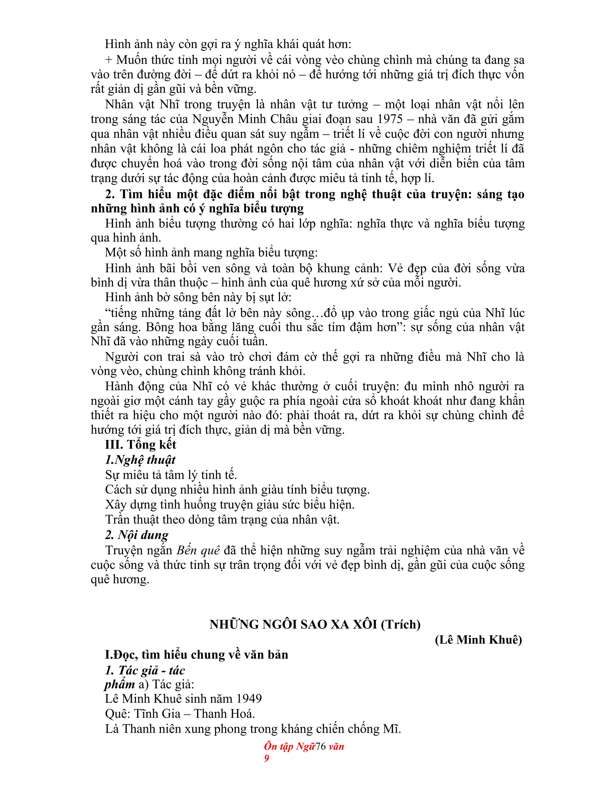 Hình ảnh này còn gợi ra ý nghĩa khái quát hơn:
+ Muốn thức tỉnh mọi người về cái vòng vèo chùng chình mà chúng ta đang sa
vào trên đường đời – để dứt ra khỏi nó – để hướng tới những giá trị đích thực vốn
rất giản dị gần gũi và bền vững.
Nhân vật Nhĩ trong truyện là nhân vật tư tưởng – một loại nhân vật nổi lên
trong sáng tác của Nguyễn Minh Châu giai đoạn sau 1975 – nhà văn đã gửi gắm
qua nhân vật nhiều điều quan sát suy ngẫm – triết lí về cuộc đời con người nhưng
nhân vật không là cái loa phát ngôn cho tác giả - những chiêm nghiệm triết lí đã
được chuyển hoá vào trong đời sống nội tâm của nhân vật với diễn biến của tâm
trạng dưới sự tác động của hoàn cảnh được miêu tả tinh tế, hợp lí.
2. Tìm hiểu một đặc điểm nổi bật trong nghệ thuật của truyện: sáng tạo
những hình ảnh có ý nghĩa biểu tượng
Hình ảnh biểu tượng thường có hai lớp nghĩa: nghĩa thực và nghĩa biểu tượng
qua hình ảnh.
Một số hình ảnh mang nghĩa biểu tượng:
Hình ảnh bãi bồi ven sông và toàn bộ khung cảnh: Vẻ đẹp của đời sống vừa
bình dị vừa thân thuộc – hình ảnh của quê hương xứ sở của mỗi người.
Hình ảnh bờ sông bên này bị sụt lở:
“tiếng những tảng đất lở bên này sông…đổ ụp vào trong giấc ngủ của Nhĩ lúc
gần sáng. Bông hoa bằng lăng cuối thu sắc tím đậm hơn”: sự sống của nhân vật
Nhĩ đã vào những ngày cuối tuần.
Người con trai sà vào trò chơi đám cờ thế gợi ra những điều mà Nhĩ cho là
vòng vèo, chùng chình không tránh khỏi.
Hành động của Nhĩ có vẻ khác thường ở cuối truyện: đu mình nhô người ra
ngoài giơ một cánh tay gầy guộc ra phía ngoài cửa sổ khoát khoát như đang khẩn
thiết ra hiệu cho một người nào đó: phải thoát ra, dứt ra khỏi sự chùng chình để
hướng tới giá trị đích thực, giản dị mà bền vững.
III. Tổng kết
1.Nghệ thuật
Sự miêu tả tâm lý tinh tế.
Cách sử dụng nhiều hình ảnh giàu tính biểu tượng.
Xây dựng tình huống truyện giàu sức biểu hiện.
Trần thuật theo dòng tâm trạng của nhân vật.
2. Nội dung
Truyện ngắn Bến quê đã thể hiện những suy ngẫm trải nghiệm của nhà văn về
cuộc sống và thức tỉnh sự trân trọng đối với vẻ đẹp bình dị, gần gũi của cuộc sống
quê hương.
NHỮNG NGÔI SAO XA XÔI (Trích)
(Lê Minh Khuê)
I.Đọc, tìm hiểu chung về văn bản
1. Tác giả - tác
phẩm a) Tác giả:
Lê Minh Khuê sinh năm 1949
Quê: Tĩnh Gia – Thanh Hoá.
Là Thanh niên xung phong trong kháng chiến chống Mĩ.
Ôn tập Ngữ76 văn
9
 