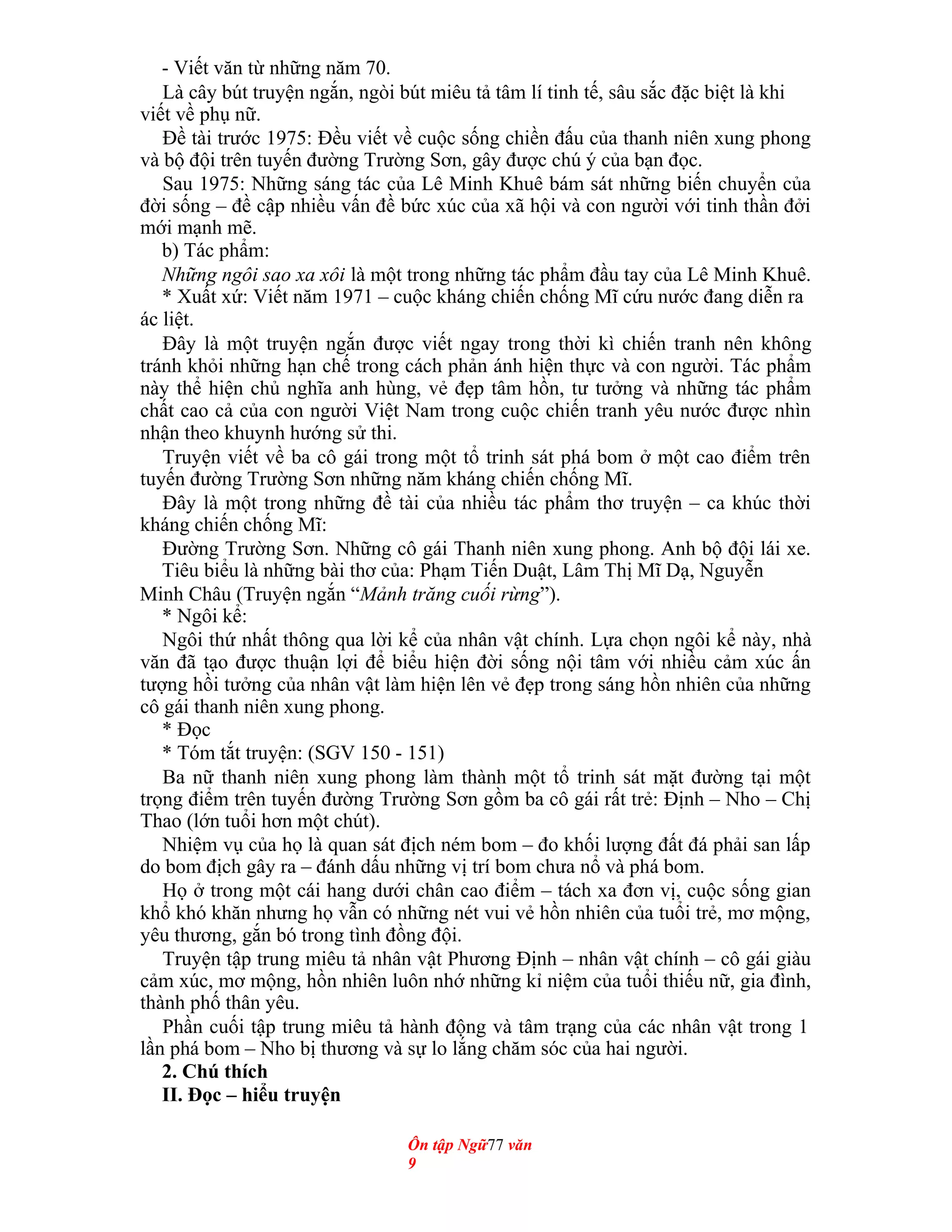 - Viết văn từ những năm 70.
Là cây bút truyện ngắn, ngòi bút miêu tả tâm lí tinh tế, sâu sắc đặc biệt là khi
viết về phụ nữ.
Đề tài trước 1975: Đều viết về cuộc sống chiền đấu của thanh niên xung phong
và bộ đội trên tuyến đường Trường Sơn, gây được chú ý của bạn đọc.
Sau 1975: Những sáng tác của Lê Minh Khuê bám sát những biến chuyển của
đời sống – đề cập nhiều vấn đề bức xúc của xã hội và con người với tinh thần đởi
mới mạnh mẽ.
b) Tác phẩm:
Những ngôi sao xa xôi là một trong những tác phẩm đầu tay của Lê Minh Khuê.
* Xuất xứ: Viết năm 1971 – cuộc kháng chiến chống Mĩ cứu nước đang diễn ra
ác liệt.
Đây là một truyện ngắn được viết ngay trong thời kì chiến tranh nên không
tránh khỏi những hạn chế trong cách phản ánh hiện thực và con người. Tác phẩm
này thể hiện chủ nghĩa anh hùng, vẻ đẹp tâm hồn, tư tưởng và những tác phẩm
chất cao cả của con người Việt Nam trong cuộc chiến tranh yêu nước được nhìn
nhận theo khuynh hướng sử thi.
Truyện viết về ba cô gái trong một tổ trinh sát phá bom ở một cao điểm trên
tuyến đường Trường Sơn những năm kháng chiến chống Mĩ.
Đây là một trong những đề tài của nhiều tác phẩm thơ truyện – ca khúc thời
kháng chiến chống Mĩ:
Đường Trường Sơn. Những cô gái Thanh niên xung phong. Anh bộ đội lái xe.
Tiêu biểu là những bài thơ của: Phạm Tiến Duật, Lâm Thị Mĩ Dạ, Nguyễn
Minh Châu (Truyện ngắn “Mảnh trăng cuối rừng”).
* Ngôi kể:
Ngôi thứ nhất thông qua lời kể của nhân vật chính. Lựa chọn ngôi kể này, nhà
văn đã tạo được thuận lợi để biểu hiện đời sống nội tâm với nhiều cảm xúc ấn
tượng hồi tưởng của nhân vật làm hiện lên vẻ đẹp trong sáng hồn nhiên của những
cô gái thanh niên xung phong.
* Đọc
* Tóm tắt truyện: (SGV 150 - 151)
Ba nữ thanh niên xung phong làm thành một tổ trinh sát mặt đường tại một
trọng điểm trên tuyến đường Trường Sơn gồm ba cô gái rất trẻ: Định – Nho – Chị
Thao (lớn tuổi hơn một chút).
Nhiệm vụ của họ là quan sát địch ném bom – đo khối lượng đất đá phải san lấp
do bom địch gây ra – đánh dấu những vị trí bom chưa nổ và phá bom.
Họ ở trong một cái hang dưới chân cao điểm – tách xa đơn vị, cuộc sống gian
khổ khó khăn nhưng họ vẫn có những nét vui vẻ hồn nhiên của tuổi trẻ, mơ mộng,
yêu thương, gắn bó trong tình đồng đội.
Truyện tập trung miêu tả nhân vật Phương Định – nhân vật chính – cô gái giàu
cảm xúc, mơ mộng, hồn nhiên luôn nhớ những kỉ niệm của tuổi thiếu nữ, gia đình,
thành phố thân yêu.
Phần cuối tập trung miêu tả hành động và tâm trạng của các nhân vật trong 1
lần phá bom – Nho bị thương và sự lo lắng chăm sóc của hai người.
2. Chú thích
II. Đọc – hiểu truyện
Ôn tập Ngữ77 văn
9
 