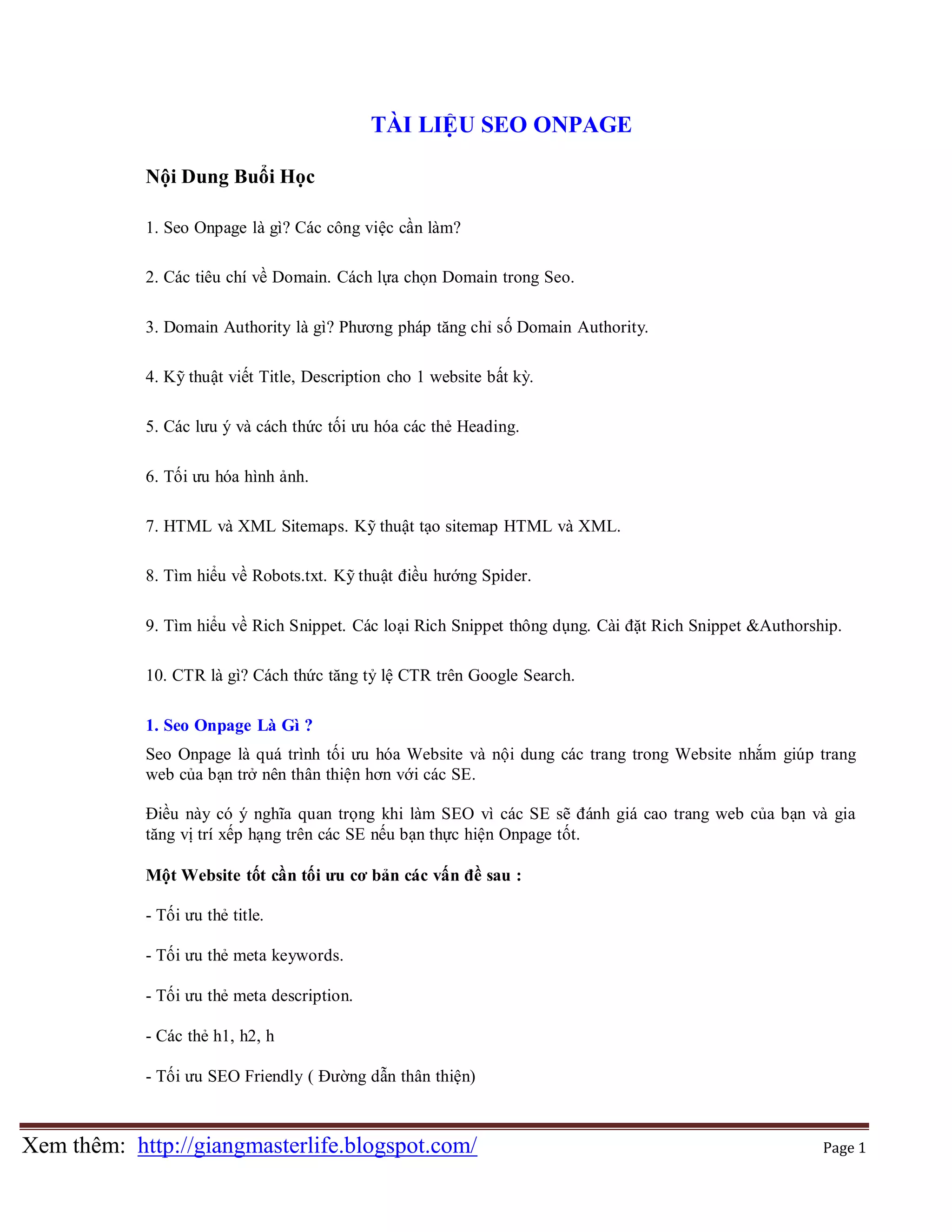 TÀI LIỆU SEO ONPAGE
Nội Dung Buổi Học
1. Seo Onpage là gì? Các công việc cần làm?
2. Các tiêu chí về Domain. Cách lựa chọn Domain trong Seo.
3. Domain Authority là gì? Phương pháp tăng chỉ số Domain Authority.
4. Kỹ thuật viết Title, Description cho 1 website bất kỳ.
5. Các lưu ý và cách thức tối ưu hóa các thẻ Heading.
6. Tối ưu hóa hình ảnh.
7. HTML và XML Sitemaps. Kỹ thuật tạo sitemap HTML và XML.
8. Tìm hiểu về Robots.txt. Kỹ thuật điều hướng Spider.
9. Tìm hiểu về Rich Snippet. Các loại Rich Snippet thông dụng. Cài đặt Rich Snippet &Authorship.
10. CTR là gì? Cách thức tăng tỷ lệ CTR trên Google Search.
1. Seo Onpage Là Gì ?
Seo Onpage là quá trình tối ưu hóa Website và nội dung các trang trong Website nhắm giúp trang
web của bạn trở nên thân thiện hơn với các SE.
Điều này có ý nghĩa quan trọng khi làm SEO vì các SE sẽ đánh giá cao trang web của bạn và gia
tăng vị trí xếp hạng trên các SE nếu bạn thực hiện Onpage tốt.
Một Website tốt cần tối ưu cơ bản các vấn đề sau :
- Tối ưu thẻ title.
- Tối ưu thẻ meta keywords.
- Tối ưu thẻ meta description.
- Các thẻ h1, h2, h
- Tối ưu SEO Friendly ( Đường dẫn thân thiện)

Xem thêm: http://giangmasterlife.blogspot.com/

Page 1

 