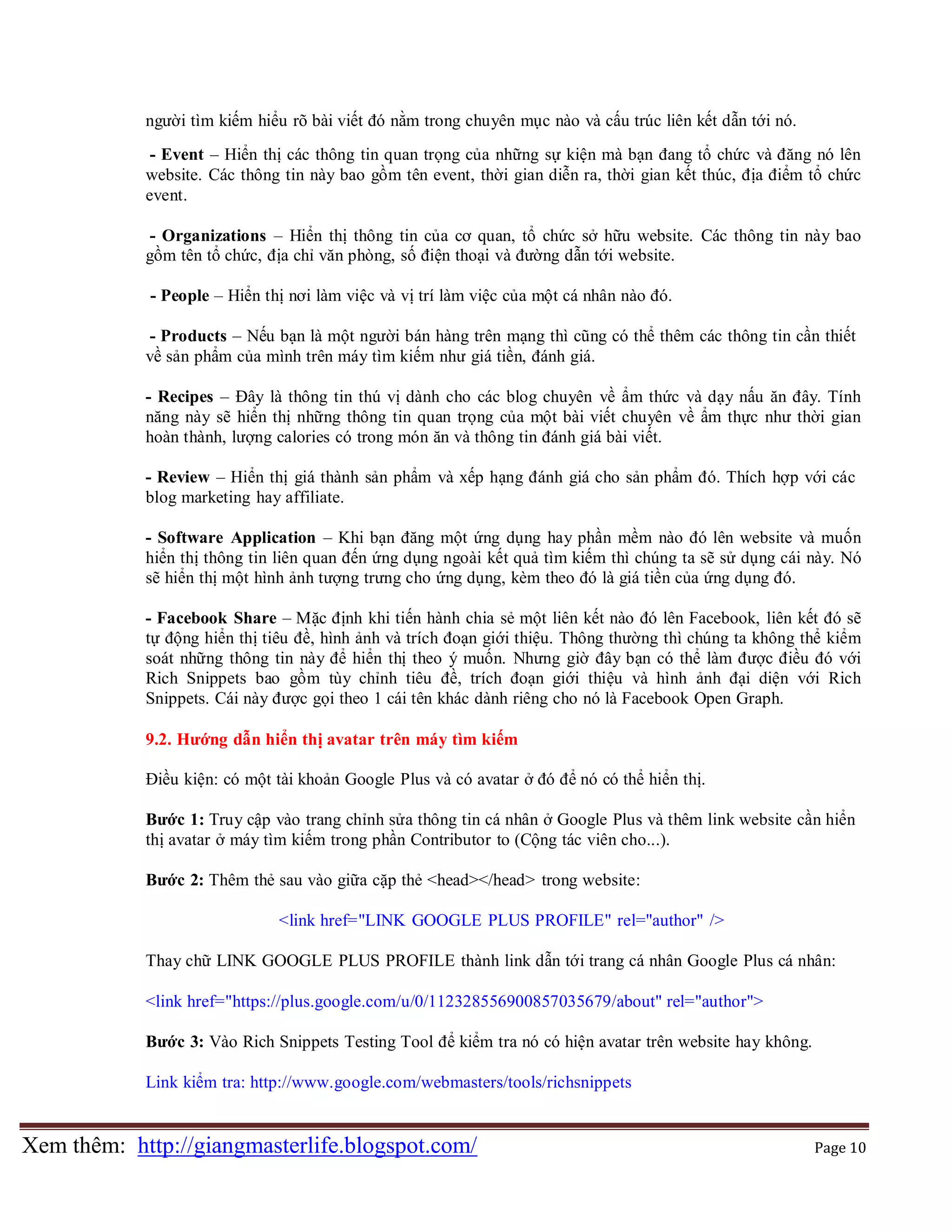 người tìm kiếm hiểu rõ bài viết đó nằm trong chuyên mục nào và cấu trúc liên kết dẫn tới nó.
- Event – Hiển thị các thông tin quan trọng của những sự kiện mà bạn đang tổ chức và đăng nó lên
website. Các thông tin này bao gồm tên event, thời gian diễn ra, thời gian kết thúc, địa điểm tổ chức
event.
- Organizations – Hiển thị thông tin của cơ quan, tổ chức sở hữu website. Các thông tin này bao
gồm tên tổ chức, địa chỉ văn phòng, số điện thoại và đường dẫn tới website.
- People – Hiển thị nơi làm việc và vị trí làm việc của một cá nhân nào đó.
- Products – Nếu bạn là một người bán hàng trên mạng thì cũng có thể thêm các thông tin cần thiết
về sản phẩm của mình trên máy tìm kiếm như giá tiền, đánh giá.
- Recipes – Đây là thông tin thú vị dành cho các blog chuyên về ẩm thức và dạy nấu ăn đây. Tính
năng này sẽ hiển thị những thông tin quan trọng của một bài viết chuyên về ẩm thực như thời gian
hoàn thành, lượng calories có trong món ăn và thông tin đánh giá bài viết.
- Review – Hiển thị giá thành sản phẩm và xếp hạng đánh giá cho sản phẩm đó. Thích hợp với các
blog marketing hay affiliate.
- Software Application – Khi bạn đăng một ứng dụng hay phần mềm nào đó lên website và muốn
hiển thị thông tin liên quan đến ứng dụng ngoài kết quả tìm kiếm thì chúng ta sẽ sử dụng cái này. Nó
sẽ hiển thị một hình ảnh tượng trưng cho ứng dụng, kèm theo đó là giá tiền của ứng dụng đó.
- Facebook Share – Mặc định khi tiến hành chia sẻ một liên kết nào đó lên Facebook, liên kết đó sẽ
tự động hiển thị tiêu đề, hình ảnh và trích đoạn giới thiệu. Thông thường thì chúng ta không thể kiểm
soát những thông tin này để hiển thị theo ý muốn. Nhưng giờ đây bạn có thể làm được điều đó với
Rich Snippets bao gồm tùy chỉnh tiêu đề, trích đoạn giới thiệu và hình ảnh đại diện với Rich
Snippets. Cái này được gọi theo 1 cái tên khác dành riêng cho nó là Facebook Open Graph.
9.2. Hướng dẫn hiển thị avatar trên máy tìm kiếm
Điều kiện: có một tài khoản Google Plus và có avatar ở đó để nó có thể hiển thị.
Bước 1: Truy cập vào trang chỉnh sửa thông tin cá nhân ở Google Plus và thêm link website cần hiển
thị avatar ở máy tìm kiếm trong phần Contributor to (Cộng tác viên cho...).
Bước 2: Thêm thẻ sau vào giữa cặp thẻ <head></head> trong website:
<link href="LINK GOOGLE PLUS PROFILE" rel="author" />
Thay chữ LINK GOOGLE PLUS PROFILE thành link dẫn tới trang cá nhân Google Plus cá nhân:
<link href="https://plus.google.com/u/0/112328556900857035679/about" rel="author">
Bước 3: Vào Rich Snippets Testing Tool để kiểm tra nó có hiện avatar trên website hay không.
Link kiểm tra: http://www.google.com/webmasters/tools/richsnippets

Xem thêm: http://giangmasterlife.blogspot.com/

Page 10

 