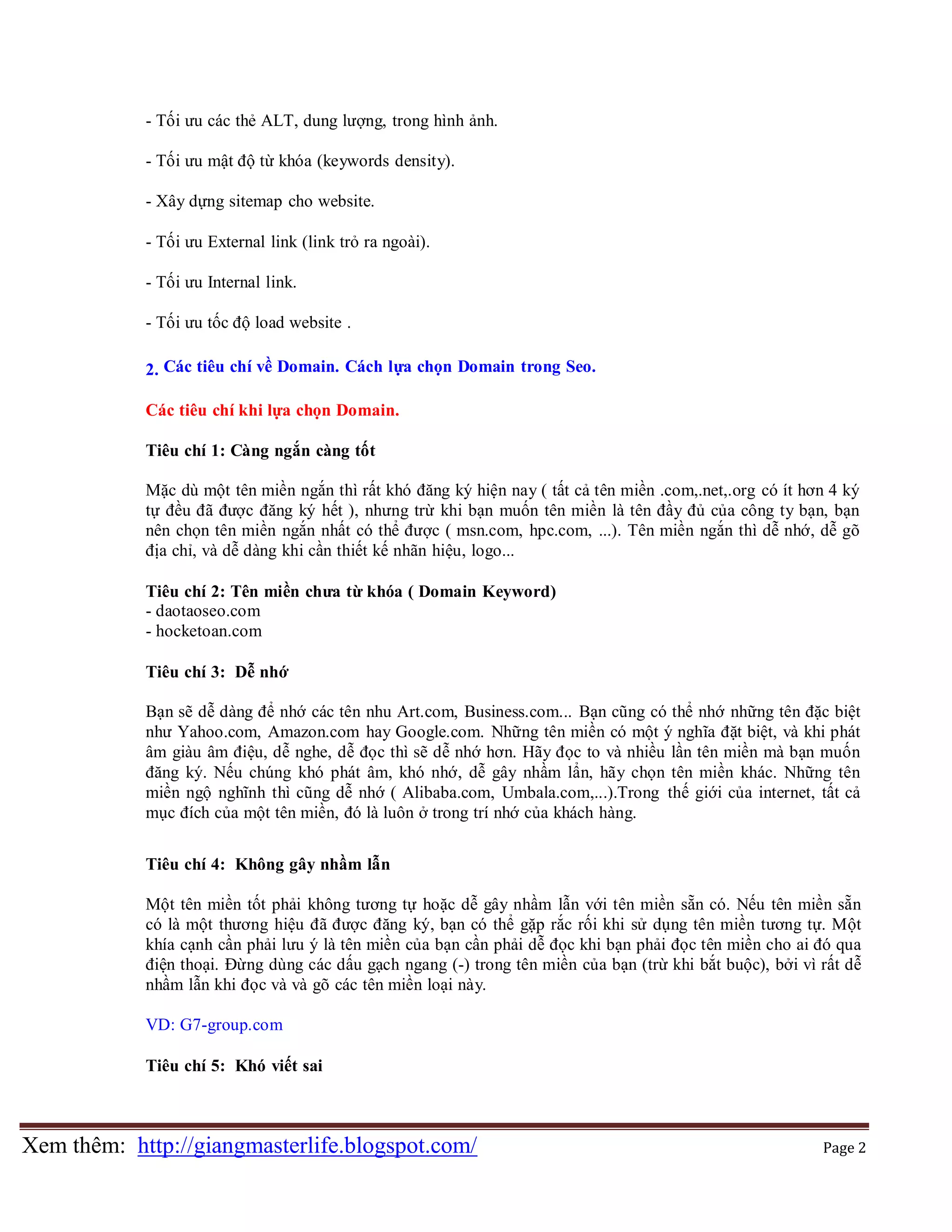 - Tối ưu các thẻ ALT, dung lượng, trong hình ảnh.
- Tối ưu mật độ từ khóa (keywords density).
- Xây dựng sitemap cho website.
- Tối ưu External link (link trỏ ra ngoài).
- Tối ưu Internal link.
- Tối ưu tốc độ load website .
2. Các tiêu chí về Domain. Cách lựa chọn Domain trong Seo.
Các tiêu chí khi lựa chọn Domain.
Tiêu chí 1: Càng ngắn càng tốt
Mặc dù một tên miền ngắn thì rất khó đăng ký hiện nay ( tất cả tên miền .com,.net,.org có ít hơn 4 ký
tự đều đã được đăng ký hết ), nhưng trừ khi bạn muốn tên miền là tên đầy đủ của công ty bạn, bạn
nên chọn tên miền ngắn nhất có thể được ( msn.com, hpc.com, ...). Tên miền ngắn thì dễ nhớ, dễ gõ
địa chỉ, và dễ dàng khi cần thiết kế nhãn hiệu, logo...
Tiêu chí 2: Tên miền chưa từ khóa ( Domain Keyword)
- daotaoseo.com
- hocketoan.com
Tiêu chí 3: Dễ nhớ
Bạn sẽ dễ dàng để nhớ các tên nhu Art.com, Business.com... Bạn cũng có thể nhớ những tên đặc biệt
như Yahoo.com, Amazon.com hay Google.com. Những tên miền có một ý nghĩa đặt biệt, và khi phát
âm giàu âm điệu, dễ nghe, dễ đọc thì sẽ dễ nhớ hơn. Hãy đọc to và nhiều lần tên miền mà bạn muốn
đăng ký. Nếu chúng khó phát âm, khó nhớ, dễ gây nhầm lẩn, hãy chọn tên miền khác. Những tên
miền ngộ nghĩnh thì cũng dễ nhớ ( Alibaba.com, Umbala.com,...).Trong thế giới của internet, tất cả
mục đích của một tên miền, đó là luôn ở trong trí nhớ của khách hàng.
Tiêu chí 4: Không gây nhầm lẫn
Một tên miền tốt phải không tương tự hoặc dễ gây nhầm lẫn với tên miền sẵn có. Nếu tên miền sẵn
có là một thương hiệu đã được đăng ký, bạn có thể gặp rắc rối khi sử dụng tên miền tương tự. Một
khía cạnh cần phải lưu ý là tên miền của bạn cần phải dễ đọc khi bạn phải đọc tên miền cho ai đó qua
điện thoại. Đừng dùng các dấu gạch ngang (-) trong tên miền của bạn (trừ khi bắt buộc), bởi vì rất dễ
nhầm lẫn khi đọc và và gõ các tên miền loại này.
VD: G7-group.com
Tiêu chí 5: Khó viết sai

Xem thêm: http://giangmasterlife.blogspot.com/

Page 2

 