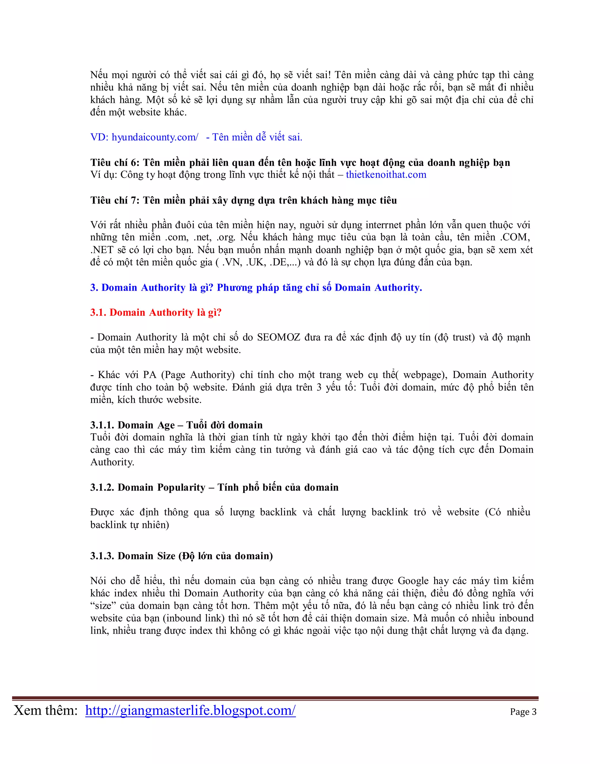 Nếu mọi người có thể viết sai cái gì đó, họ sẽ viết sai! Tên miền càng dài và càng phức tạp thì càng
nhiều khả năng bị viết sai. Nếu tên miền của doanh nghiệp bạn dài hoặc rắc rối, bạn sẽ mất đi nhiều
khách hàng. Một số kẻ sẽ lợi dụng sự nhầm lẫn của người truy cập khi gõ sai một địa chỉ của để chỉ
đến một website khác.
VD: hyundaicounty.com/ - Tên miền dễ viết sai.
Tiêu chí 6: Tên miền phải liên quan đến tên hoặc lĩnh vực hoạt động của doanh nghiệp bạn
Ví dụ: Công t y hoạt động trong lĩnh vực thiết kế nội thất – thietkenoithat.com
Tiêu chí 7: Tên miền phải xây dựng dựa trên khách hàng mục tiêu
Với rất nhiều phần đuôi của tên miền hiện nay, nguời sử dụng interrnet phần lớn vẫn quen thuộc với
những tên miền .com, .net, .org. Nếu khách hàng mục tiêu của bạn là toàn cầu, tên miền .COM,
.NET sẽ có lợi cho bạn. Nếu bạn muốn nhấn mạnh doanh nghiệp bạn ở một quốc gia, bạn sẽ xem xét
để có một tên miền quốc gia ( .VN, .UK, .DE,...) và đó là sự chọn lựa đúng đắn của bạn.
3. Domain Authority là gì? Phương pháp tăng chỉ số Domain Authority.
3.1. Domain Authority là gì?
- Domain Authority là một chỉ số do SEOMOZ đưa ra để xác định độ uy tín (độ trust) và độ mạnh
của một tên miền hay một website.
- Khác với PA (Page Authority) chỉ tính cho một trang web cụ thể( webpage), Domain Authority
được tính cho toàn bộ website. Đánh giá dựa trên 3 yếu tố: Tuổi đời domain, mức độ phổ biến tên
miền, kích thước website.
3.1.1. Domain Age – Tuổi đời domain
Tuổi đời domain nghĩa là thời gian tính từ ngày khởi tạo đến thời điểm hiện tại. Tuổi đời domain
càng cao thì các máy tìm kiếm càng tin tưởng và đánh giá cao và tác động tích cực đến Domain
Authority.
3.1.2. Domain Popularity – Tính phổ biến của domain
Được xác định thông qua số lượng backlink và chất lượng backlink trỏ về website (Có nhiều
backlink tự nhiên)
3.1.3. Domain Size (Độ lớn của domain)
Nói cho dễ hiểu, thì nếu domain của bạn càng có nhiều trang được Google hay các máy tìm kiếm
khác index nhiều thì Domain Authority của bạn càng có khả năng cải thiện, điều đó đồng nghĩa với
“size” của domain bạn càng tốt hơn. Thêm một yếu tố nữa, đó là nếu bạn càng có nhiều link trỏ đến
website của bạn (inbound link) thì nó sẽ tốt hơn để cải thiện domain size. Mà muốn có nhiều inbound
link, nhiều trang được index thì không có gì khác ngoài việc tạo nội dung thật chất lượng và đa dạng.

Xem thêm: http://giangmasterlife.blogspot.com/

Page 3

 