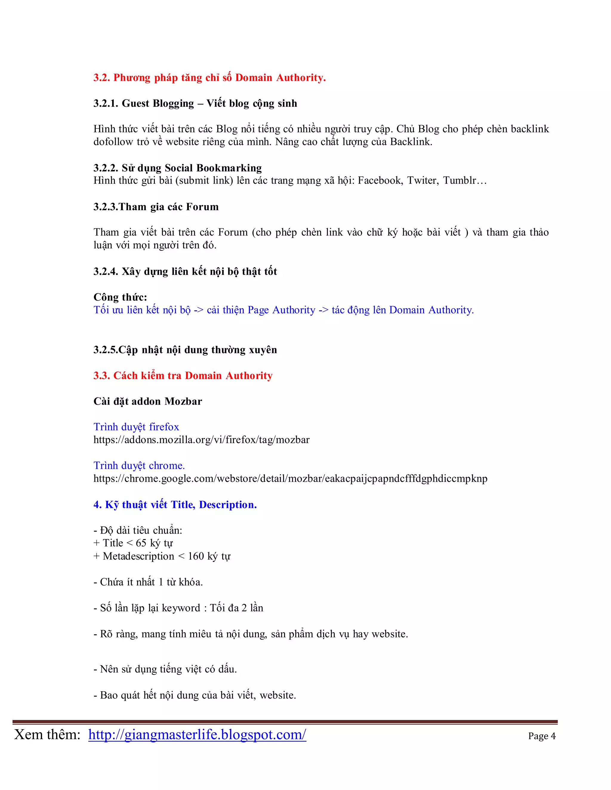 3.2. Phương pháp tăng chỉ số Domain Authority.
3.2.1. Guest Blogging – Viết blog cộng sinh
Hình thức viết bài trên các Blog nổi tiếng có nhiều người truy cập. Chủ Blog cho phép chèn backlink
dofollow trỏ về website riêng của mình. Nâng cao chất lượng của Backlink.
3.2.2. Sử dụng Social Bookmarking
Hình thức gửi bài (submit link) lên các trang mạng xã hội: Facebook, Twiter, Tumblr…
3.2.3.Tham gia các Forum
Tham gia viết bài trên các Forum (cho phép chèn link vào chữ ký hoặc bài viết ) và tham gia thảo
luận với mọi người trên đó.
3.2.4. Xây dựng liên kết nội bộ thật tốt
Công thức:
Tối ưu liên kết nội bộ -> cải thiện Page Authority -> tác động lên Domain Authority.

3.2.5.Cập nhật nội dung thường xuyên
3.3. Cách kiểm tra Domain Authority
Cài đặt addon Mozbar
Trình duyệt firefox
https://addons.mozilla.org/vi/firefox/tag/mozbar
Trình duyệt chrome.
https://chrome.google.com/webstore/detail/mozbar/eakacpaijcpapndcfffdgphdiccmpknp
4. Kỹ thuật viết Title, Description.
- Độ dài tiêu chuẩn:
+ Title < 65 ký tự
+ Metadescription < 160 ký tự
- Chứa ít nhất 1 từ khóa.
- Số lần lặp lại keyword : Tối đa 2 lần
- Rõ ràng, mang tính miêu tả nội dung, sản phẩm dịch vụ hay website.
- Nên sử dụng tiếng việt có dấu.
- Bao quát hết nội dung của bài viết, website.

Xem thêm: http://giangmasterlife.blogspot.com/

Page 4

 