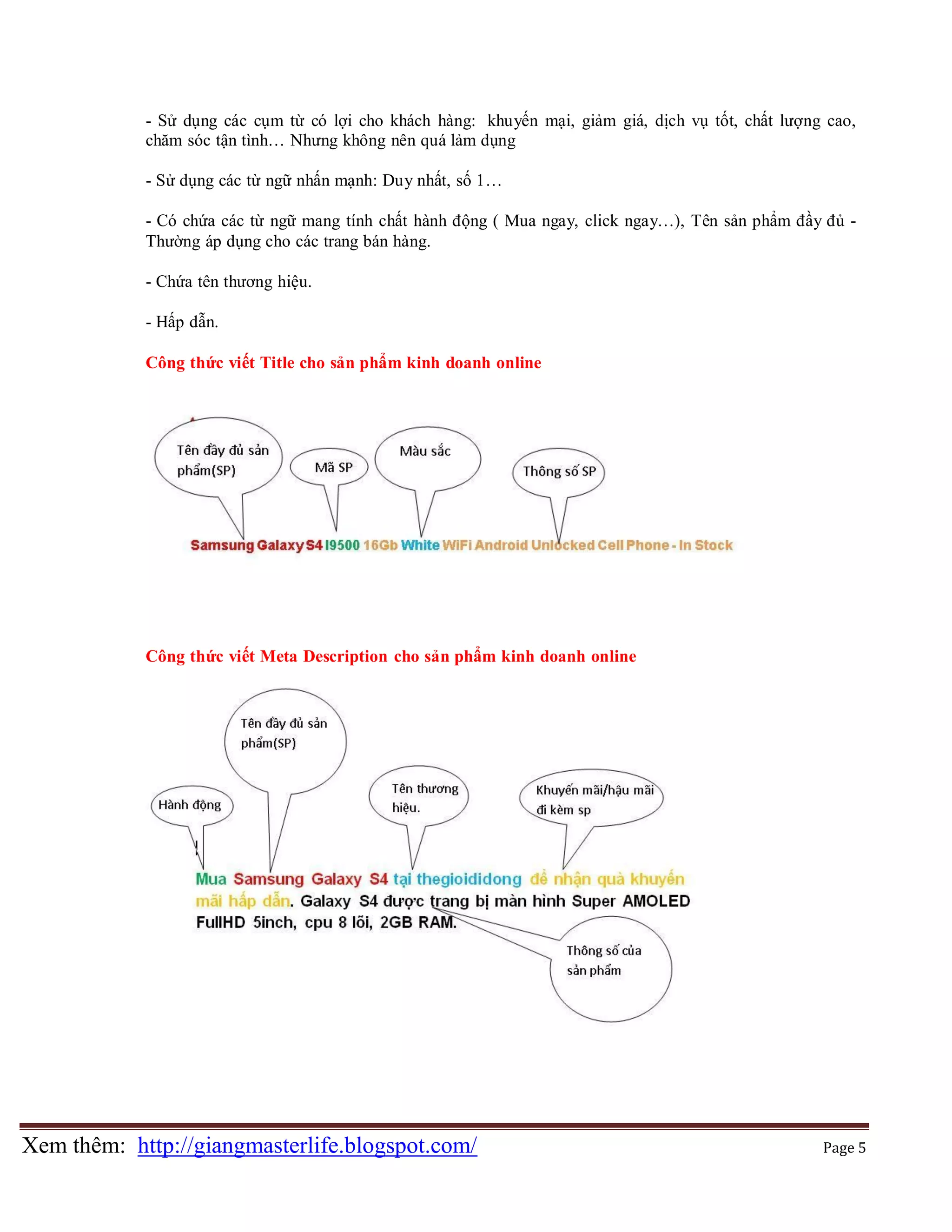 - Sử dụng các cụm từ có lợi cho khách hàng: khuyến mại, giảm giá, dịch vụ tốt, chất lượng cao,
chăm sóc tận tình… Nhưng không nên quá lảm dụng
- Sử dụng các từ ngữ nhấn mạnh: Duy nhất, số 1…
- Có chứa các từ ngữ mang tính chất hành động ( Mua ngay, click ngay…), Tên sản phẩm đầy đủ Thường áp dụng cho các trang bán hàng.
- Chứa tên thương hiệu.
- Hấp dẫn.
Công thức viết Title cho sản phẩm kinh doanh online

Công thức viết Meta Description cho sản phẩm kinh doanh online

Xem thêm: http://giangmasterlife.blogspot.com/

Page 5

 