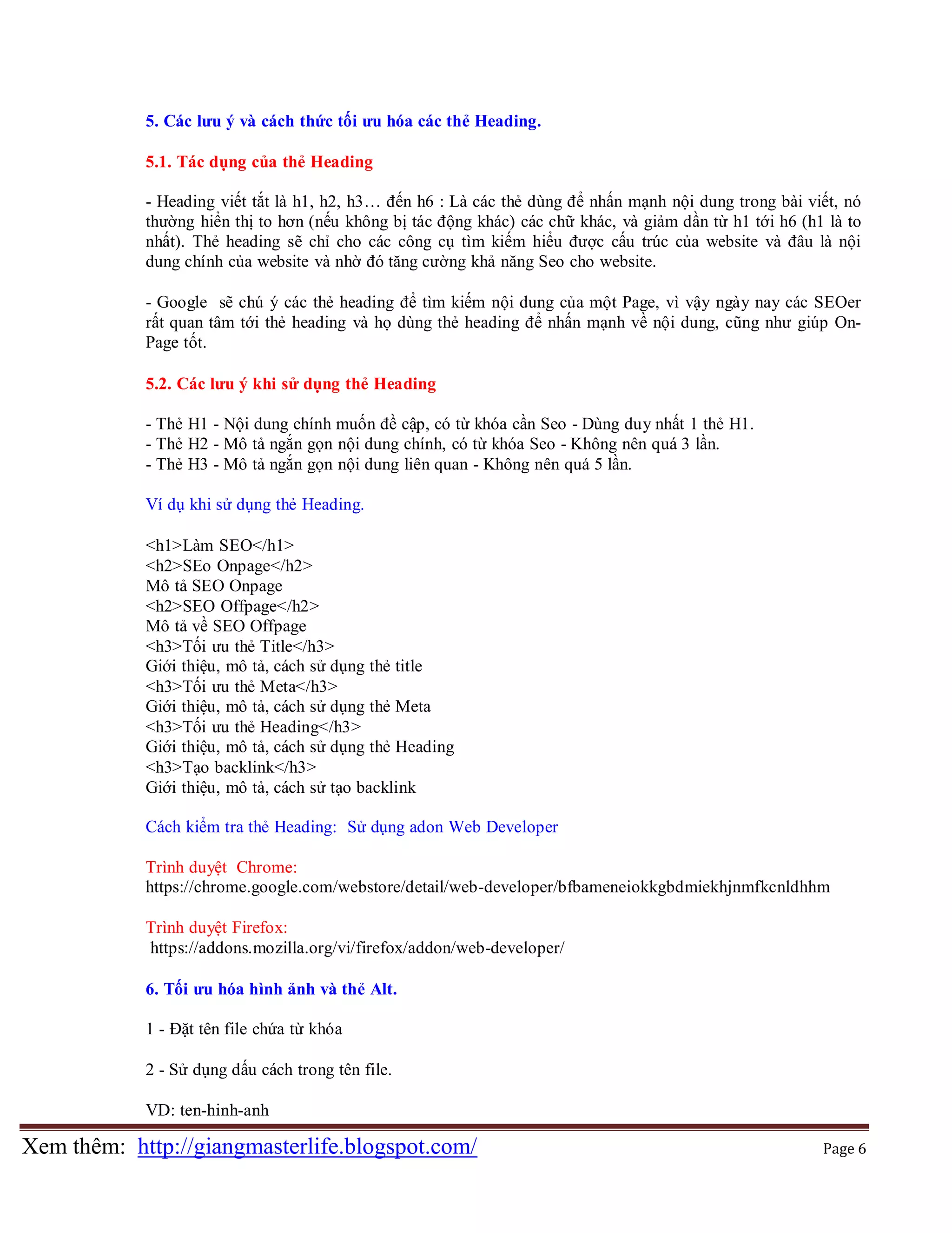 5. Các lưu ý và cách thức tối ưu hóa các thẻ Heading.
5.1. Tác dụng của thẻ Heading
- Heading viết tắt là h1, h2, h3… đến h6 : Là các thẻ dùng để nhấn mạnh nội dung trong bài viết, nó
thường hiển thị to hơn (nếu không bị tác động khác) các chữ khác, và giảm dần từ h1 tới h6 (h1 là to
nhất). Thẻ heading sẽ chỉ cho các công cụ tìm kiếm hiểu được cấu trúc của website và đâu là nội
dung chính của website và nhờ đó tăng cường khả năng Seo cho website.
- Google sẽ chú ý các thẻ heading để tìm kiếm nội dung của một Page, vì vậy ngày nay các SEOer
rất quan tâm tới thẻ heading và họ dùng thẻ heading để nhấn mạnh về nội dung, cũng như giúp OnPage tốt.
5.2. Các lưu ý khi sử dụng thẻ Heading
- Thẻ H1 - Nội dung chính muốn đề cập, có từ khóa cần Seo - Dùng duy nhất 1 thẻ H1.
- Thẻ H2 - Mô tả ngắn gọn nội dung chính, có từ khóa Seo - Không nên quá 3 lần.
- Thẻ H3 - Mô tả ngắn gọn nội dung liên quan - Không nên quá 5 lần.
Ví dụ khi sử dụng thẻ Heading.
<h1>Làm SEO</h1>
<h2>SEo Onpage</h2>
Mô tả SEO Onpage
<h2>SEO Offpage</h2>
Mô tả về SEO Offpage
<h3>Tối ưu thẻ Title</h3>
Giới thiệu, mô tả, cách sử dụng thẻ title
<h3>Tối ưu thẻ Meta</h3>
Giới thiệu, mô tả, cách sử dụng thẻ Meta
<h3>Tối ưu thẻ Heading</h3>
Giới thiệu, mô tả, cách sử dụng thẻ Heading
<h3>Tạo backlink</h3>
Giới thiệu, mô tả, cách sử tạo backlink
Cách kiểm tra thẻ Heading: Sử dụng adon Web Developer
Trình duyệt Chrome:
https://chrome.google.com/webstore/detail/web-developer/bfbameneiokkgbdmiekhjnmfkcnldhhm
Trình duyệt Firefox:
https://addons.mozilla.org/vi/firefox/addon/web-developer/
6. Tối ưu hóa hình ảnh và thẻ Alt.
1 - Đặt tên file chứa từ khóa
2 - Sử dụng dấu cách trong tên file.
VD: ten-hinh-anh

Xem thêm: http://giangmasterlife.blogspot.com/

Page 6

 