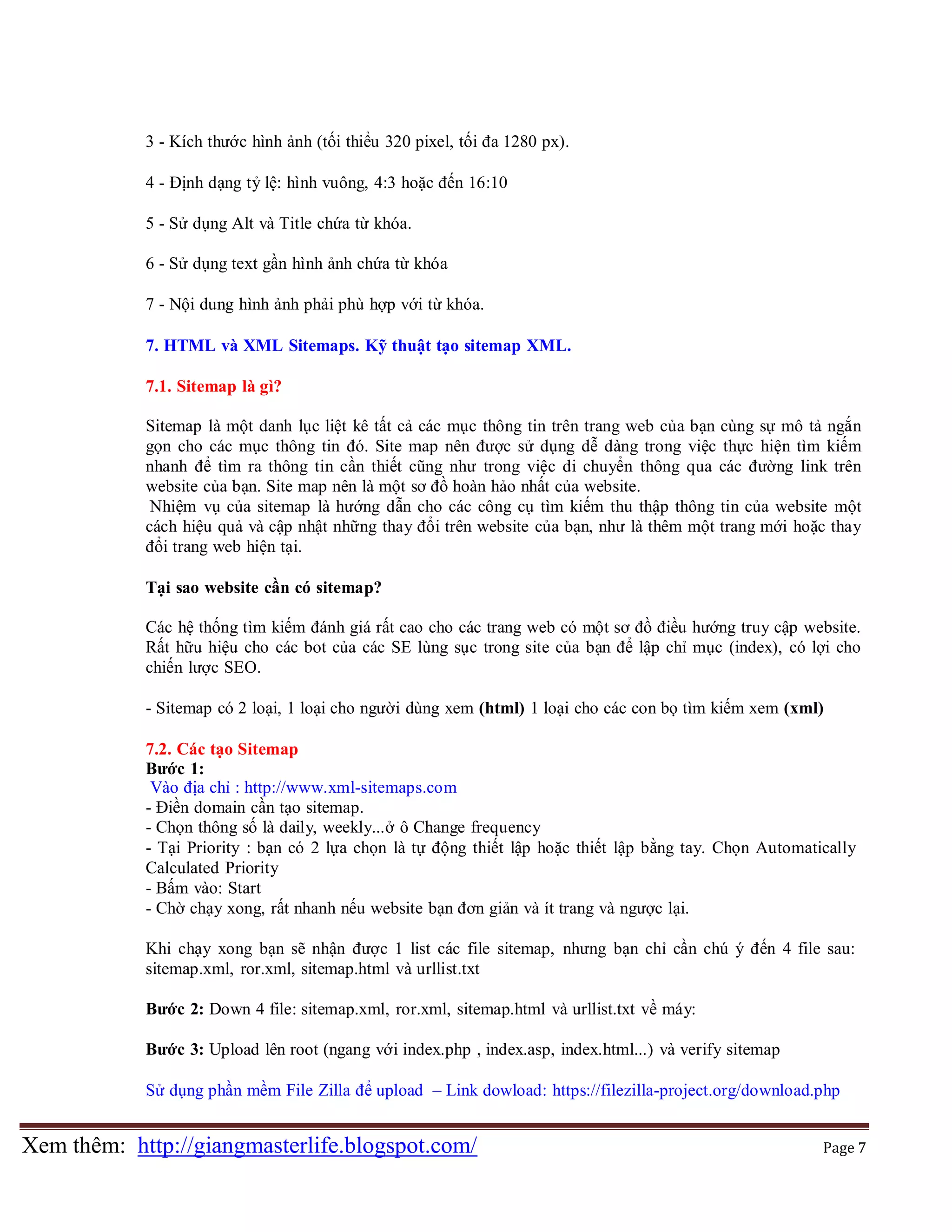 3 - Kích thước hình ảnh (tối thiểu 320 pixel, tối đa 1280 px).
4 - Định dạng tỷ lệ: hình vuông, 4:3 hoặc đến 16:10
5 - Sử dụng Alt và Title chứa từ khóa.
6 - Sử dụng text gần hình ảnh chứa từ khóa
7 - Nội dung hình ảnh phải phù hợp với từ khóa.
7. HTML và XML Sitemaps. Kỹ thuật tạo sitemap XML.
7.1. Sitemap là gì?
Sitemap là một danh lục liệt kê tất cả các mục thông tin trên trang web của bạn cùng sự mô tả ngắn
gọn cho các mục thông tin đó. Site map nên được sử dụng dễ dàng trong việc thực hiện tìm kiếm
nhanh để tìm ra thông tin cần thiết cũng như trong việc di chuyển thông qua các đường link trên
website của bạn. Site map nên là một sơ đồ hoàn hảo nhất của website.
Nhiệm vụ của sitemap là hướng dẫn cho các công cụ tìm kiếm thu thập thông tin của website một
cách hiệu quả và cập nhật những thay đổi trên website của bạn, như là thêm một trang mới hoặc thay
đổi trang web hiện tại.
Tại sao website cần có sitemap?
Các hệ thống tìm kiếm đánh giá rất cao cho các trang web có một sơ đồ điều hướng truy cập website.
Rất hữu hiệu cho các bot của các SE lùng sục trong site của bạn để lập chỉ mục (index), có lợi cho
chiến lược SEO.
- Sitemap có 2 loại, 1 loại cho người dùng xem (html) 1 loại cho các con bọ tìm kiếm xem (xml)
7.2. Các tạo Sitemap
Bước 1:
Vào địa chỉ : http://www.xml-sitemaps.com
- Điền domain cần tạo sitemap.
- Chọn thông số là daily, weekly...ở ô Change frequency
- Tại Priority : bạn có 2 lựa chọn là tự động thiết lập hoặc thiết lập bằng tay. Chọn Automatically
Calculated Priority
- Bấm vào: Start
- Chờ chạy xong, rất nhanh nếu website bạn đơn giản và ít trang và ngược lại.
Khi chạy xong bạn sẽ nhận được 1 list các file sitemap, nhưng bạn chỉ cần chú ý đến 4 file sau:
sitemap.xml, ror.xml, sitemap.html và urllist.txt
Bước 2: Down 4 file: sitemap.xml, ror.xml, sitemap.html và urllist.txt về máy:
Bước 3: Upload lên root (ngang với index.php , index.asp, index.html...) và verify sitemap
Sử dụng phần mềm File Zilla để upload – Link dowload: https://filezilla-project.org/download.php

Xem thêm: http://giangmasterlife.blogspot.com/

Page 7

 