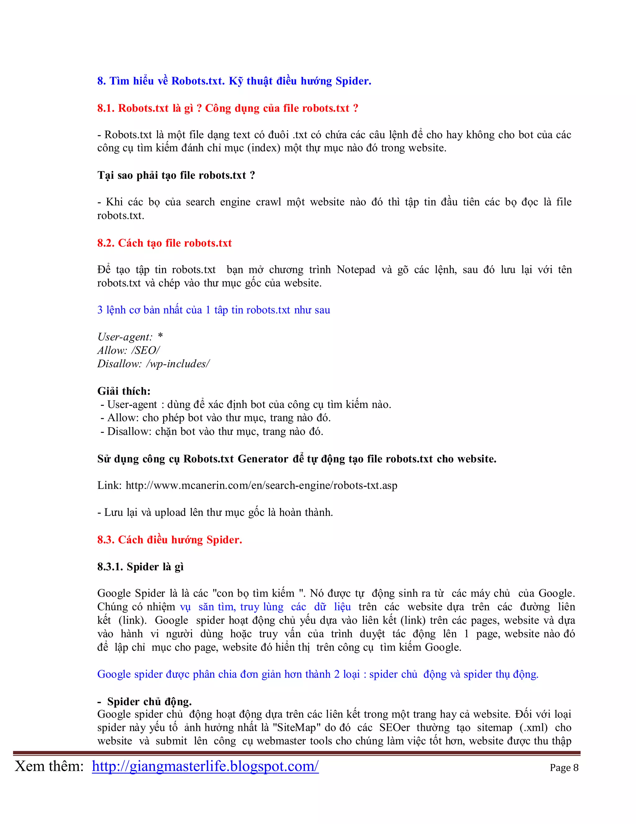 8. Tìm hiểu về Robots.txt. Kỹ thuật điều hướng Spider.
8.1. Robots.txt là gì ? Công dụng của file robots.txt ?
- Robots.txt là một file dạng text có đuôi .txt có chứa các câu lệnh để cho hay không cho bot của các
công cụ tìm kiếm đánh chỉ mục (index) một thự mục nào đó trong website.
Tại sao phải tạo file robots.txt ?
- Khi các bọ của search engine crawl một website nào đó thì tập tin đầu tiên các bọ đọc là file
robots.txt.
8.2. Cách tạo file robots.txt
Để tạo tập tin robots.txt bạn mở chương trình Notepad và gõ các lệnh, sau đó lưu lại với tên
robots.txt và chép vào thư mục gốc của website.
3 lệnh cơ bản nhất của 1 tâp tin robots.txt như sau
User-agent: *
Allow: /SEO/
Disallow: /wp-includes/
Giải thích:
- User-agent : dùng để xác định bot của công cụ tìm kiếm nào.
- Allow: cho phép bot vào thư mục, trang nào đó.
- Disallow: chặn bot vào thư mục, trang nào đó.
Sử dụng công cụ Robots.txt Generator để tự động tạo file robots.txt cho website.
Link: http://www.mcanerin.com/en/search-engine/robots-txt.asp
- Lưu lại và upload lên thư mục gốc là hoàn thành.
8.3. Cách điều hướng Spider.
8.3.1. Spider là gì
Google Spider là là các "con bọ tìm kiếm ". Nó được tự động sinh ra từ các máy chủ của Google.
Chúng có nhiệm vụ săn tìm, truy lùng các dữ liệu trên các website dựa trên các đường liên
kết (link). Google spider hoạt động chủ yếu dựa vào liên kết (link) trên các pages, website và dựa
vào hành vi người dùng hoặc truy vấn của trình duyệt tác động lên 1 page, website nào đó
để lập chỉ mục cho page, website đó hiển thị trên công cụ tìm kiếm Google.
Google spider được phân chia đơn giản hơn thành 2 loại : spider chủ động và spider thụ động.
- Spider chủ động.
Google spider chủ động hoạt động dựa trên các liên kết trong một trang hay cả website. Đối với loại
spider này yếu tố ảnh hưởng nhất là "SiteMap" do đó các SEOer thường tạo sitemap (.xml) cho
website và submit lên công cụ webmaster tools cho chúng làm việc tốt hơn, website được thu thập

Xem thêm: http://giangmasterlife.blogspot.com/

Page 8

 