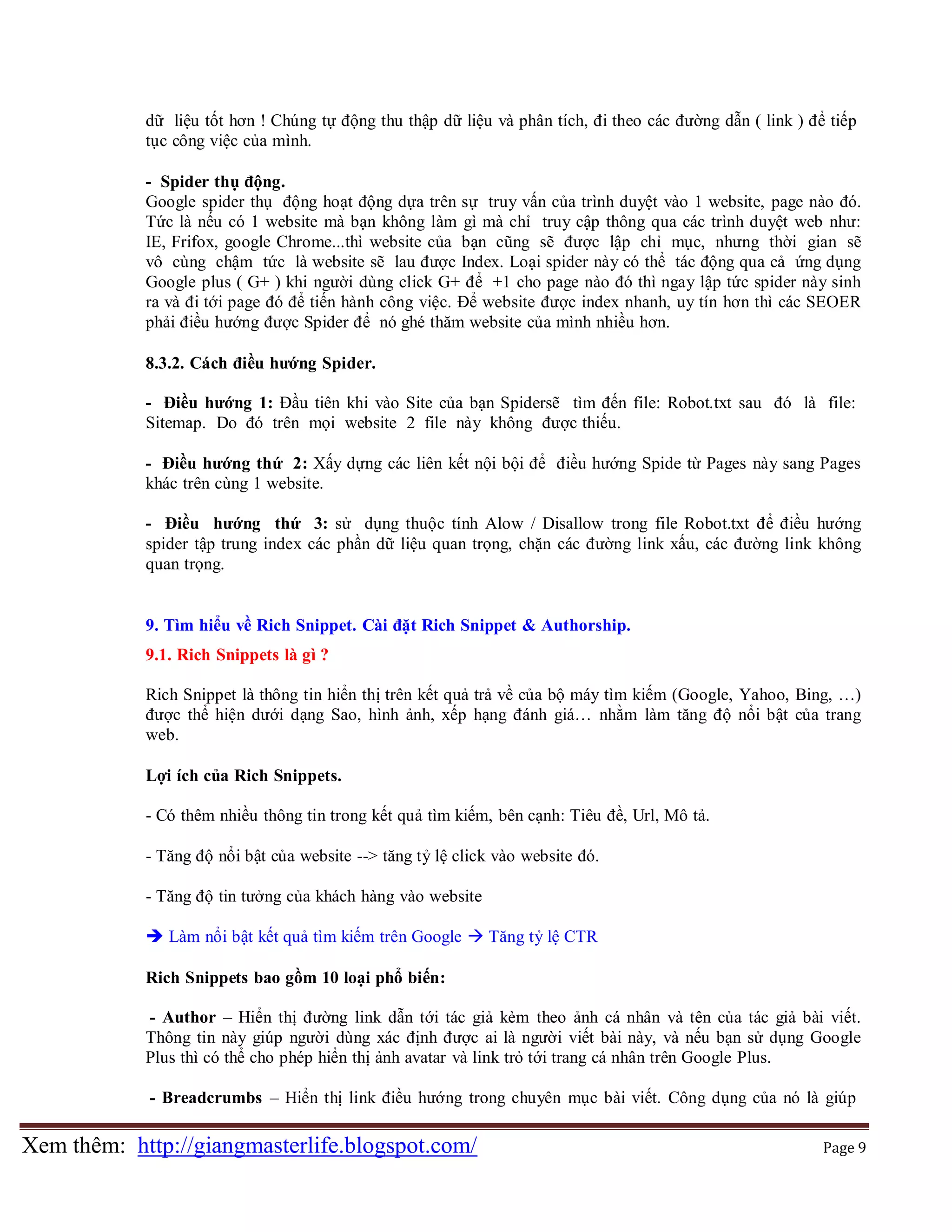 dữ liệu tốt hơn ! Chúng tự động thu thập dữ liệu và phân tích, đi theo các đường dẫn ( link ) để tiếp
tục công việc của mình.
- Spider thụ động.
Google spider thụ động hoạt động dựa trên sự truy vấn của trình duyệt vào 1 website, page nào đó.
Tức là nếu có 1 website mà bạn không làm gì mà chỉ truy cập thông qua các trình duyệt web như:
IE, Frifox, google Chrome...thì website của bạn cũng sẽ được lập chỉ mục, nhưng thời gian sẽ
vô cùng chậm tức là website sẽ lau được Index. Loại spider này có thể tác động qua cả ứng dụng
Google plus ( G+ ) khi người dùng click G+ để +1 cho page nào đó thì ngay lập tức spider này sinh
ra và đi tới page đó để tiến hành công việc. Để website được index nhanh, uy tín hơn thì các SEOER
phải điều hướng được Spider để nó ghé thăm website của mình nhiều hơn.
8.3.2. Cách điều hướng Spider.
- Điều hướng 1: Đầu tiên khi vào Site của bạn Spidersẽ tìm đến file: Robot.txt sau đó là file:
Sitemap. Do đó trên mọi website 2 file này không được thiếu.
- Điều hướng thứ 2: Xấy dựng các liên kết nội bội để điều hướng Spide từ Pages này sang Pages
khác trên cùng 1 website.
- Điều hướng thứ 3: sử dụng thuộc tính Alow / Disallow trong file Robot.txt để điều hướng
spider tập trung index các phần dữ liệu quan trọng, chặn các đường link xấu, các đường link không
quan trọng.
9. Tìm hiểu về Rich Snippet. Cài đặt Rich Snippet & Authorship.
9.1. Rich Snippets là gì ?
Rich Snippet là thông tin hiển thị trên kết quả trả về của bộ máy tìm kiếm (Google, Yahoo, Bing, …)
được thể hiện dưới dạng Sao, hình ảnh, xếp hạng đánh giá… nhằm làm tăng độ nổi bật của trang
web.
Lợi ích của Rich Snippets.
- Có thêm nhiều thông tin trong kết quả tìm kiếm, bên cạnh: Tiêu đề, Url, Mô tả.
- Tăng độ nổi bật của website --> tăng tỷ lệ click vào website đó.
- Tăng độ tin tưởng của khách hàng vào website
 Làm nổi bật kết quả tìm kiếm trên Google  Tăng tỷ lệ CTR
Rich Snippets bao gồm 10 loại phổ biến:
- Author – Hiển thị đường link dẫn tới tác giả kèm theo ảnh cá nhân và tên của tác giả bài viết.
Thông tin này giúp người dùng xác định được ai là người viết bài này, và nếu bạn sử dụng Google
Plus thì có thể cho phép hiển thị ảnh avatar và link trỏ tới trang cá nhân trên Google Plus.
- Breadcrumbs – Hiển thị link điều hướng trong chuyên mục bài viết. Công dụng của nó là giúp

Xem thêm: http://giangmasterlife.blogspot.com/

Page 9

 