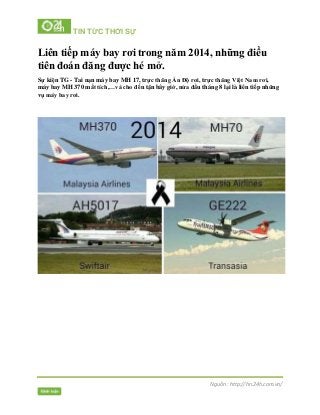 TIN TỨC THỜI SỰ
Nguồn : http://hn.24h.com.vn/
Liên tiếp máy bay rơi trong năm 2014, những điều
tiên đoán đăng được hé mở.
Sự kiện TG - Tai nạn máy bay MH 17, trực thăng Ấn Độ rơi, trực thăng Việt Nam rơi,
máy bay MH 370 mất tích,…và cho đến tận bây giờ, nửa đầu tháng 8 lại là liên tiếp những
vụ máy bay rơi.
 