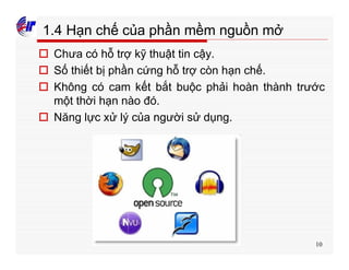 10
1.4 Hạn chế của phần mềm nguồn mở
o Chưa có hỗ trợ kỹ thuật tin cậy.
o Số thiết bị phần cứng hỗ trợ còn hạn chế.
o Không có cam kết bắt buộc phải hoàn thành trước
một thời hạn nào đó.
o Năng lực xử lý của người sử dụng.
 