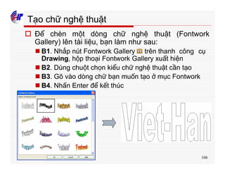 106
Tạo chữ nghệ thuật
o Để chèn một dòng chữ nghệ thuật (Fontwork
Gallery) lên tài liệu, bạn làm như sau:
n B1. Nhấp nút Fontwork Gallery trên thanh công cụ
Drawing, hộp thoại Fontwork Gallery xuất hiện
n B2. Dùng chuột chọn kiểu chữ nghệ thuật cần tạo
n B3. Gõ vào dòng chữ bạn muốn tạo ở mục Fontwork
n B4. Nhấn Enter để kết thúc
 