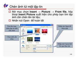 108
Chèn ảnh từ một tập tin
o Mở mục chọn Insert → Picture → From file, hộp
thoại Insert Picture xuất hiện cho phép bạn tìm tệp
ảnh cần chèn lên tài liệu:
o Nhấn nút Open để hoàn tất
Tìm thư mục
chứa tập tin ảnh
cần chèn
Chọn ảnh cần
chèn
Nhấp nút Open để
chèn ảnh
Nhấp nút Cancel để
bỏ qua thao tác
 