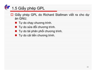 11
1.5 Giấy phép GPL
o Giấy phép GPL do Richard Stallman viết ra cho dự
án GNU.
n Tự do chạy chương trình.
n Tự do sửa đổi chương trình.
n Tự do tái phân phối chương trình.
n Tự do cải tiến chương trình.
 