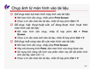 110
Chụp ảnh từ màn hình vào tài liệu
o Để chụp toàn bộ màn hình máy tính vào tài liệu:
n Mở màn hình cần chụp, nhấn phím Print Screen
n Chọn vị trí cần chèn lên tài liệu, nhấn tổ hợp phím Ctrl + V
o Để chụp hộp thoại hoặc cửa sổ đang được kích hoạt trên
màn hình vào tài liệu:
n Mở màn hình cần chụp, nhấp tổ hợp phím Alt + Print
Screen
n Chọn vị trí cần chèn ảnh trên tài liệu, nhấn tổ hợp phím Ctrl + V
o Để chụp một vùng nào đó của màn hình vào tài liệu:
n Mở màn hình cần chụp, nhấp phíp Print Screen
n Hãy mở chương trình Paint, dán màn hình vừa chụp được vào
n Sử dụng tính năng cắt hình của phần mềm này để cắt phần hình
ảnh cần lấy, bấm Ctrl + C
n Chọn vị trí cần chèn lên tài liệu, nhấn tổ hợp phím Ctrl + V
 