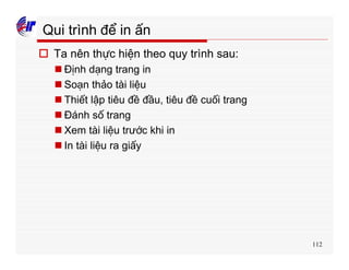 112
Qui trình để in ấn
o Ta nên thực hiện theo quy trình sau:
n Định dạng trang in
n Soạn thảo tài liệu
n Thiết lập tiêu đề đầu, tiêu đề cuối trang
n Đánh số trang
n Xem tài liệu trước khi in
n In tài liệu ra giấy
 