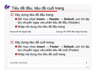 114
Tiêu đề đầu, tiêu đề cuối trang
o Xây dựng tiêu đề đầu trang:
n Mở mục chọn Insert → Header → Default, con trỏ lập
tức chuyển ngay vào phần tiêu đề đầu (Header)
n Nhập nội dung cho tiêu đề đầu trang
o Xây dựng tiêu đề cuối trang:
n Mở mục chọn Insert → Footer → Default, con trỏ lập
tức chuyển ngay vào phần tiêu đề cuối (Footer)
n Nhập nội dung cho tiêu đề cuối trang
 