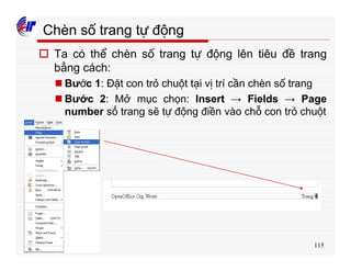 115
Chèn số trang tự động
o Ta có thể chèn số trang tự động lên tiêu đề trang
bằng cách:
n Bước 1: Đặt con trỏ chuột tại vị trí cần chèn số trang
n Bước 2: Mở mục chọn: Insert → Fields → Page
number số trang sẽ tự động điền vào chỗ con trỏ chuột
 