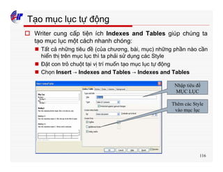 116
Tạo mục lục tự động
o Writer cung cấp tiện ích Indexes and Tables giúp chúng ta
tạo mục lục một cách nhanh chóng:
n Tất cả những tiêu đề (của chương, bài, mục) những phần nào cần
hiển thị trên mục lục thì ta phải sử dụng các Style
n Đặt con trỏ chuột tại vị trí muốn tạo mục lục tự động
n Chọn Insert → Indexes and Tables → Indexes and Tables
Nhập tiêu đề
MỤC LỤC
Thêm các Style
vào mục lục
 