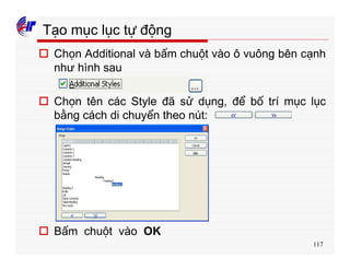 117
Tạo mục lục tự động
o Chọn Additional và bấm chuột vào ô vuông bên cạnh
như hình sau
o Chọn tên các Style đã sử dụng, để bố trí mục lục
bằng cách di chuyển theo nút:
o Bấm chuột vào OK
 