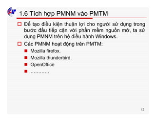 12
1.6 Tích hợp PMNM vào PMTM
o Để tạo điều kiện thuận lợi cho người sử dụng trong
bước đầu tiếp cận với phần mềm nguồn mở, ta sử
dụng PMNM trên hệ điều hành Windows.
o Các PMNM hoạt động trên PMTM:
n Mozilla firefox.
n Mozilla thunderbird.
n OpenOffice
n …………
 