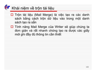 122
Khái niệm về trộn tài liệu
o Trộn tài liệu (Mail Merge) là việc tạo ra các danh
sách bằng cách trộn dữ liệu vào trong một danh
sách tạo ra sẵn
o Tính năng Mail Merge của Writer sẽ giúp chúng ta
đơn giản và rất nhanh chóng tạo ra được các giấy
mời ghi đầy đủ thông tin cần thiết
 