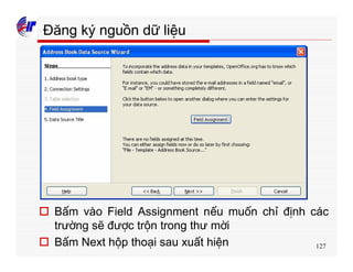 127
Đăng ký nguồn dữ liệu
o Bấm vào Field Assignment nếu muốn chỉ định các
trường sẽ được trộn trong thư mời
o Bấm Next hộp thoại sau xuất hiện
 