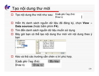 129
Tạo nội dung thư mời
o Tạo nội dung thư mời như sau:
o Hiển thị danh sách nguồn dữ liệu đã đăng ký, chọn View →
Data sources (hoặc bấm phím F4).
o Tìm đến danh sách nguồn dữ liệu muốn sử dụng
o Bây giờ bạn có thể tạo nội dung thư mời với nội dung theo ý
bạn
o Kéo và thả các trường cần chèn vị trí phù hợp.
 