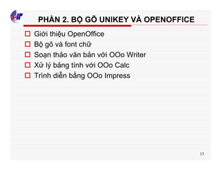 13
PHẦN 2. BỘ GÕ UNIKEY VÀ OPENOFFICE
o Giới thiệu OpenOffice
o Bộ gõ và font chữ
o Soạn thảo văn bản với OOo Writer
o Xử lý bảng tính với OOo Calc
o Trình diễn bằng OOo Impress
 