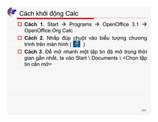 133
Cách khởi động Calc
o Cách 1. Start à Programs à OpenOffice 3.1 à
OpenOffice.Org Calc
o Cách 2. Nhấp đúp chuột vào biểu tượng chương
trình trên màn hình ( )
o Cách 3. Để mở nhanh một tập tin đã mở trong thời
gian gần nhất, ta vào Start  Documents  <Chọn tập
tin cần mở>
 