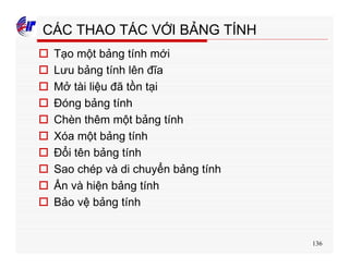 136
CÁC THAO TÁC VỚI BẢNG TÍNH
o Tạo một bảng tính mới
o Lưu bảng tính lên đĩa
o Mở tài liệu đã tồn tại
o Đóng bảng tính
o Chèn thêm một bảng tính
o Xóa một bảng tính
o Đổi tên bảng tính
o Sao chép và di chuyển bảng tính
o Ẩn và hiện bảng tính
o Bảo vệ bảng tính
 