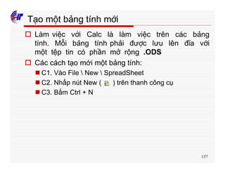 137
Tạo một bảng tính mới
o Làm việc với Calc là làm việc trên các bảng
tính. Mỗi bảng tính phải được lưu lên đĩa với
một tệp tin có phần mở rộng .ODS
o Các cách tạo mới một bảng tính:
n C1. Vào File  New  SpreadSheet
n C2. Nhấp nút New ( ) trên thanh công cụ
n C3. Bấm Ctrl + N
 
