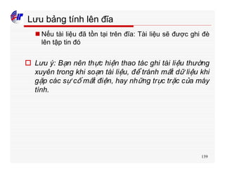 139
Lưu bảng tính lên đĩa
n Nếu tài liệu đã tồn tại trên đĩa: Tài liệu sẽ được ghi đè
lên tập tin đó
o Lưu ý: Bạn nên thực hiện thao tác ghi tài liệu thường
xuyên trong khi soạn tài liệu, để tránh mất dữ liệu khi
gặp các sự cố mất điện, hay những trục trặc của máy
tính.
 